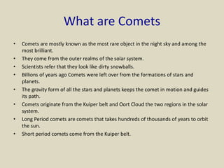 What are Comets
• Comets are mostly known as the most rare object in the night sky and among the
most brilliant.
• They come from the outer realms of the solar system.
• Scientists refer that they look like dirty snowballs.
• Billions of years ago Comets were left over from the formations of stars and
planets.
• The gravity form of all the stars and planets keeps the comet in motion and guides
its path.
• Comets originate from the Kuiper belt and Oort Cloud the two regions in the solar
system.
• Long Period comets are comets that takes hundreds of thousands of years to orbit
the sun.
• Short period comets come from the Kuiper belt.
 