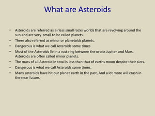 What are Asteroids
• Asteroids are referred as airless small rocks worlds that are revolving around the
sun and are very small to be called planets.
• There also referred as minor or planetoids planets.
• Dangerous is what we call Asteroids some times.
• Most of the Asteroids lie in a vast ring between the orbits Jupiter and Mars.
Asteroids are often called minor planets.
• The mass of all Asteroid in total is less than that of earths moon despite their sizes.
• Dangerous is what we call Asteroids some times.
• Many asteroids have hit our planet earth in the past, And a lot more will crash in
the near future.
 