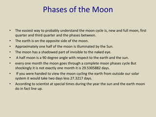 Phases of the Moon
• The easiest way to probably understand the moon cycle is, new and full moon, first
quarter and third quarter and the phases between.
• The earth is on the opposite side of the moon.
• Approximately one half of the moon is illuminated by the Sun.
• The moon has a shadowed part of invisible to the naked eye.
• A half moon is a 90 degree angle with respect to the earth and the sun.
• every one month the moon goes through a complete moon phases cycle But
shockingly it is not exactly one month it is 29.5305882 days.
• If you were handed to view the moon cycling the earth from outside our solar
system it would take two days less 27.3217 days.
• According to scientist at special times during the year the sun and the earth moon
do in fact line up.
 
