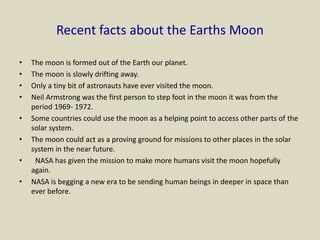 Recent facts about the Earths Moon
• The moon is formed out of the Earth our planet.
• The moon is slowly drifting away.
• Only a tiny bit of astronauts have ever visited the moon.
• Neil Armstrong was the first person to step foot in the moon it was from the
period 1969- 1972.
• Some countries could use the moon as a helping point to access other parts of the
solar system.
• The moon could act as a proving ground for missions to other places in the solar
system in the near future.
• NASA has given the mission to make more humans visit the moon hopefully
again.
• NASA is begging a new era to be sending human beings in deeper in space than
ever before.
 