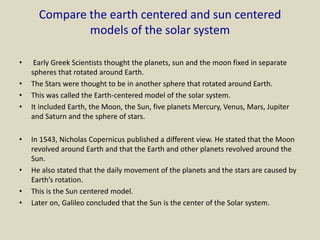 Compare the earth centered and sun centered
models of the solar system
• Early Greek Scientists thought the planets, sun and the moon fixed in separate
spheres that rotated around Earth.
• The Stars were thought to be in another sphere that rotated around Earth.
• This was called the Earth-centered model of the solar system.
• It included Earth, the Moon, the Sun, five planets Mercury, Venus, Mars, Jupiter
and Saturn and the sphere of stars.
• In 1543, Nicholas Copernicus published a different view. He stated that the Moon
revolved around Earth and that the Earth and other planets revolved around the
Sun.
• He also stated that the daily movement of the planets and the stars are caused by
Earth’s rotation.
• This is the Sun centered model.
• Later on, Galileo concluded that the Sun is the center of the Solar system.
 