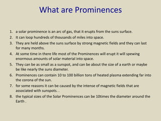 What are Prominences
1. a solar prominence is an arc of gas, that it erupts from the suns surface.
2. It can loop hundreds of thousands of miles into space.
3. They are held above the suns surface by strong magnetic fields and they can last
for many months.
4. At some time in there life most of the Prominences will erupt it will spewing
enormous amounts of solar material into space.
5. They can be as small as a sunspot, and can be about the size of a earth or maybe
be like nearly the suns diameter.
6. Prominences can contain 10 to 100 billion tons of heated plasma extending far into
the corona of the sun.
7. for some reasons it can be caused by the intense of magnetic fields that are
associated with sunspots. .
8. the typical sizes of the Solar Prominences can be 10times the diameter around the
Earth .
 