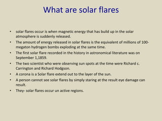 What are solar flares
• solar flares occur is when magnetic energy that has build up in the solar
atmosphere is suddenly released.
• The amount of energy released in solar flares is the equivalent of millions of 100-
megaton hydrogen bombs exploding at the same time.
• The first solar flare recorded in the history in astronomical literature was on
September 1,1859.
• The two scientist who were observing sun spots at the time were Richard c.
Carrington and Richard Hodgson.
• A corona is a Solar flare extend out to the layer of the sun.
• A person cannot see solar flares by simply staring at the result eye damage can
result.
• They- solar flares occur un active regions.
 
