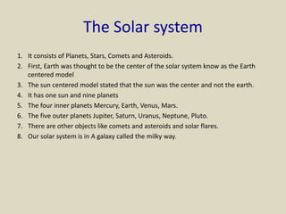 The Solar system
1. It consists of Planets, Stars, Comets and Asteroids.
2. First, Earth was thought to be the center of the solar system know as the Earth
centered model
3. The sun centered model stated that the sun was the center and not the earth.
4. It has one sun and nine planets
5. The four inner planets Mercury, Earth, Venus, Mars.
6. The five outer planets Jupiter, Saturn, Uranus, Neptune, Pluto.
7. There are other objects like comets and asteroids and solar flares.
8. Our solar system is in A galaxy called the milky way.
 