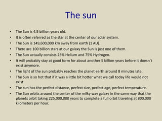 The sun
• The Sun is 4.5 billion years old.
• It is often referred as the star at the center of our solar system.
• The Sun is 149,600,000 km away from earth (1 AU).
• There are 100 billion stars at our galaxy the Sun is just one of them.
• The Sun actually consists 25% Helium and 75% Hydrogen.
• It will probably stay at good form for about another 5 billion years before it doesn’t
exist anymore.
• The light of the sun probably reaches the planet earth around 8 minutes late.
• The Sun is so hot that if it was a little bit hotter what we call today life would not
exist
• The sun has the perfect distance, perfect size, perfect age, perfect temperature.
• The Sun orbits around the center of the milky way galaxy in the same way that the
planets orbit taking 225,000,000 years to complete a full orbit traveling at 800,000
kilometers per hour.
 