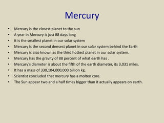 Mercury
• Mercury is the closest planet to the sun
• A year in Mercury is just 88 days long
• It is the smallest planet in our solar system
• Mercury is the second densest planet in our solar system behind the Earth
• Mercury is also known as the third hottest planet in our solar system.
• Mercury has the gravity of 88 percent of what earth has .
• Mercury’s diameter is about the fifth of the earth diameter, its 3,031 miles.
• It has a mass of 330,104,000,000 billion kg.
• Scientist concluded that mercury has a molten core.
• The Sun appear two and a half times bigger than it actually appears on earth.
 