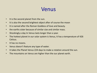 Venus
• It is the second planet from the sun.
• It is also the second brightest object after of course the moon
• It is named after the Roman Goddess of love and beauty.
• the earths sister because of similar size and similar mass.
• Shockingly a day In Venus lasts longer than a year.
• The hottest planet in our solar system is Venus, It has a temperature of 426
Celsius.
• It has no moons.
• Venus doesn’t feature any type of water.
• It takes the Planet Venus 224 days to make a rotation around the sun.
• The mountains on Venus are higher than the our planet earth.
 