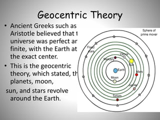 Geocentric Theory
• Ancient Greeks such as
Aristotle believed that the
universe was perfect and
finite, with the Earth at
the exact center.
• This is the geocentric
theory, which stated, the
planets, moon,
sun, and stars revolve
around the Earth.
 