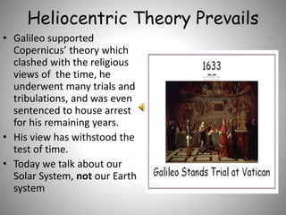Heliocentric Theory Prevails
• Galileo supported
Copernicus’ theory which
clashed with the religious
views of the time, he
underwent many trials and
tribulations, and was even
sentenced to house arrest
for his remaining years.
• His view has withstood the
test of time.
• Today we talk about our
Solar System, not our Earth
system
 