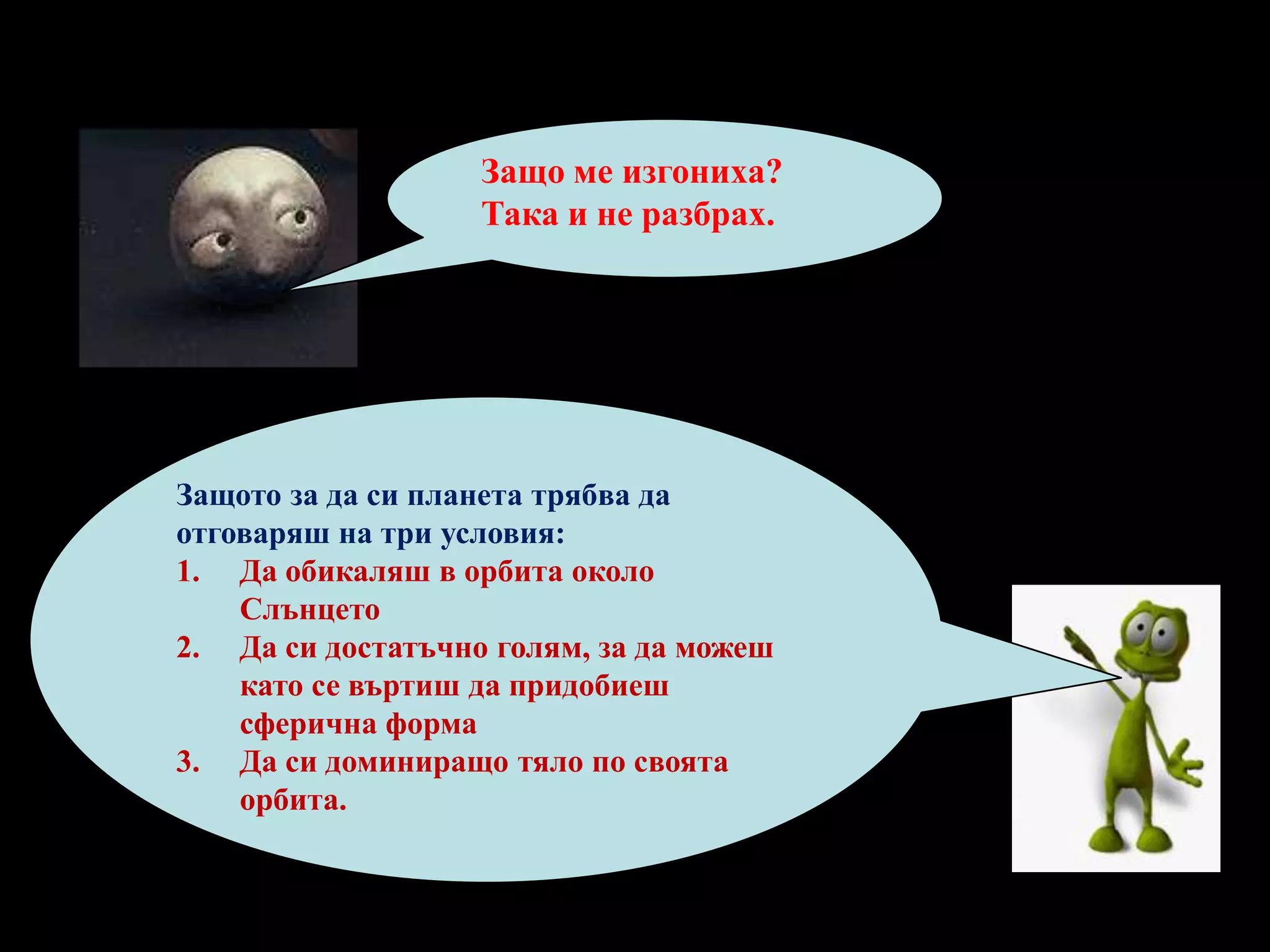 Защо ме изгониха? Така и не разбрах.Защото за да си планета трябва да отговаряш на три условия:Да обикаляш в орбита около СлънцетоДа си достатъчно голям, за да можеш като се въртиш да придобиеш сферична формаДа си доминиращо тяло по своята орбита.
