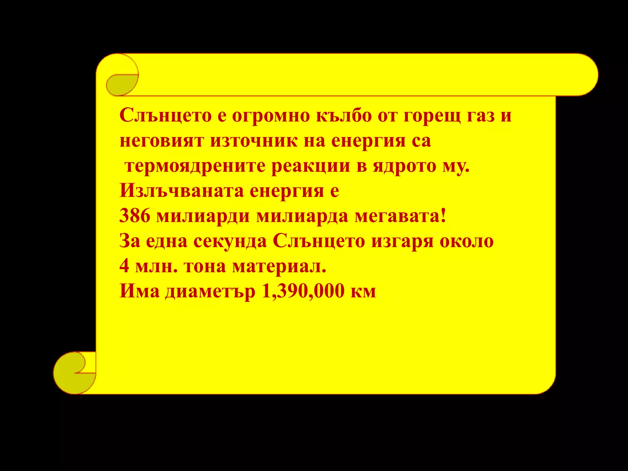 Слънцето е огромно кълбо от горещ газ и неговият източник на енергия са термоядрените реакции в ядрото му. Излъчваната енергия е 386 милиарди милиарда мегавата! За една секунда Слънцето изгаря около 4 млн. тона материал. Има диаметър 1,390,000 км