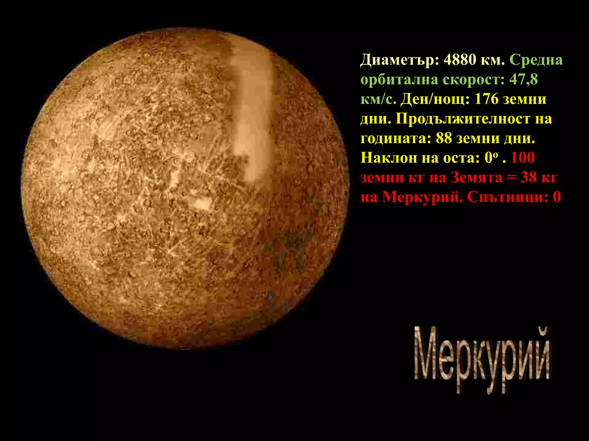 Диаметър: 4880 км. Средна орбитална скорост: 47,8 км/с. Ден/нощ: 176 земни дни. Продължителност на годината: 88 зeмни дни.  Наклон на оста: 0o .100 земни кг на Земята = 38 кг на Меркурий. Спътници: 0МеркурийМеркурий
