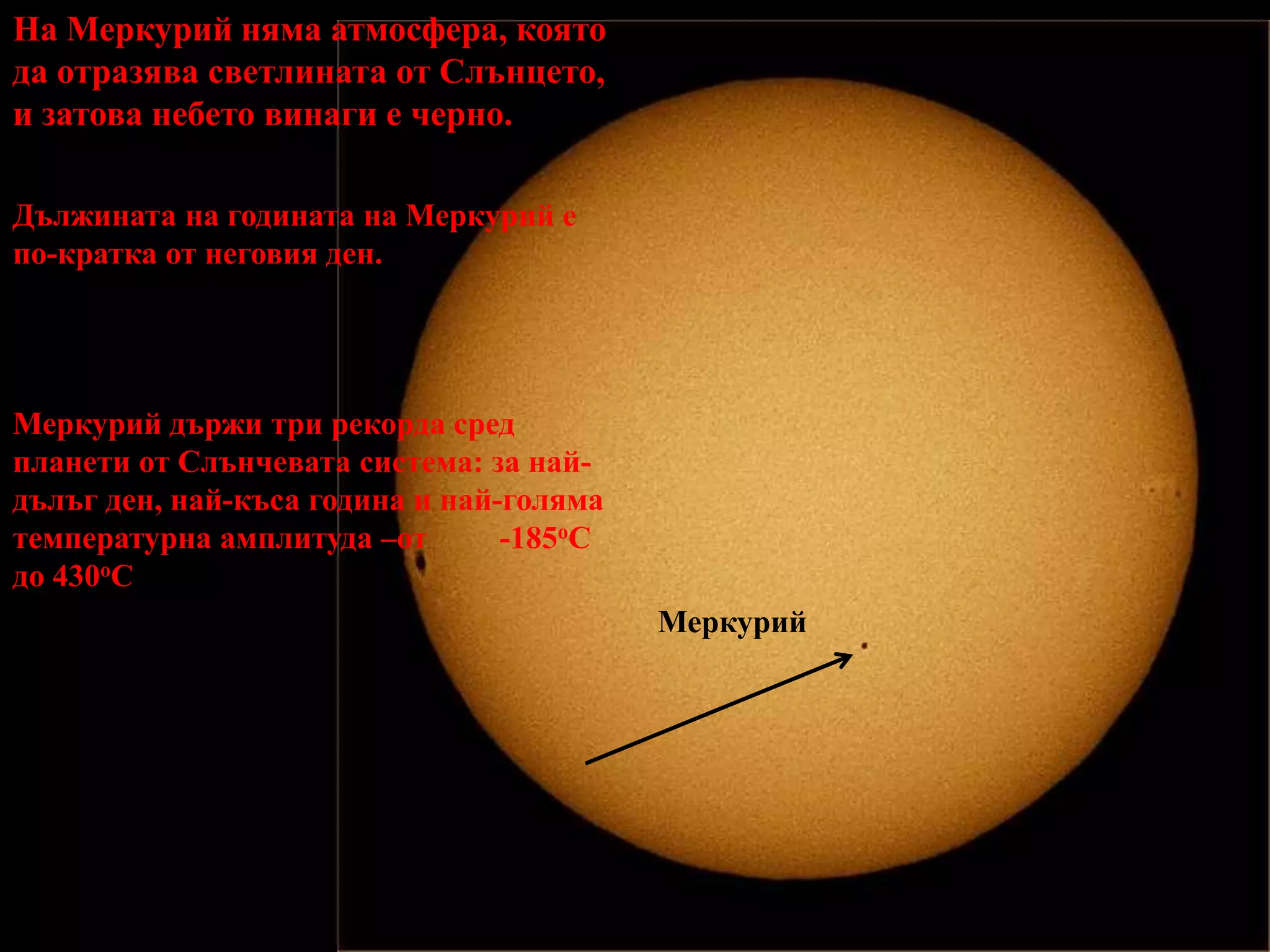 На Меркурий няма атмосфера, която да отразява светлината от Слънцето, и затова небето винаги е черно. Дължината на годината на Меркурий е по-кратка от неговия ден. Меркурий държи три рекорда сред планети от Слънчевата система: за най-дълъг ден, най-къса година и най-голяма температурна амплитуда –от         -185oC до 430oCМеркурий