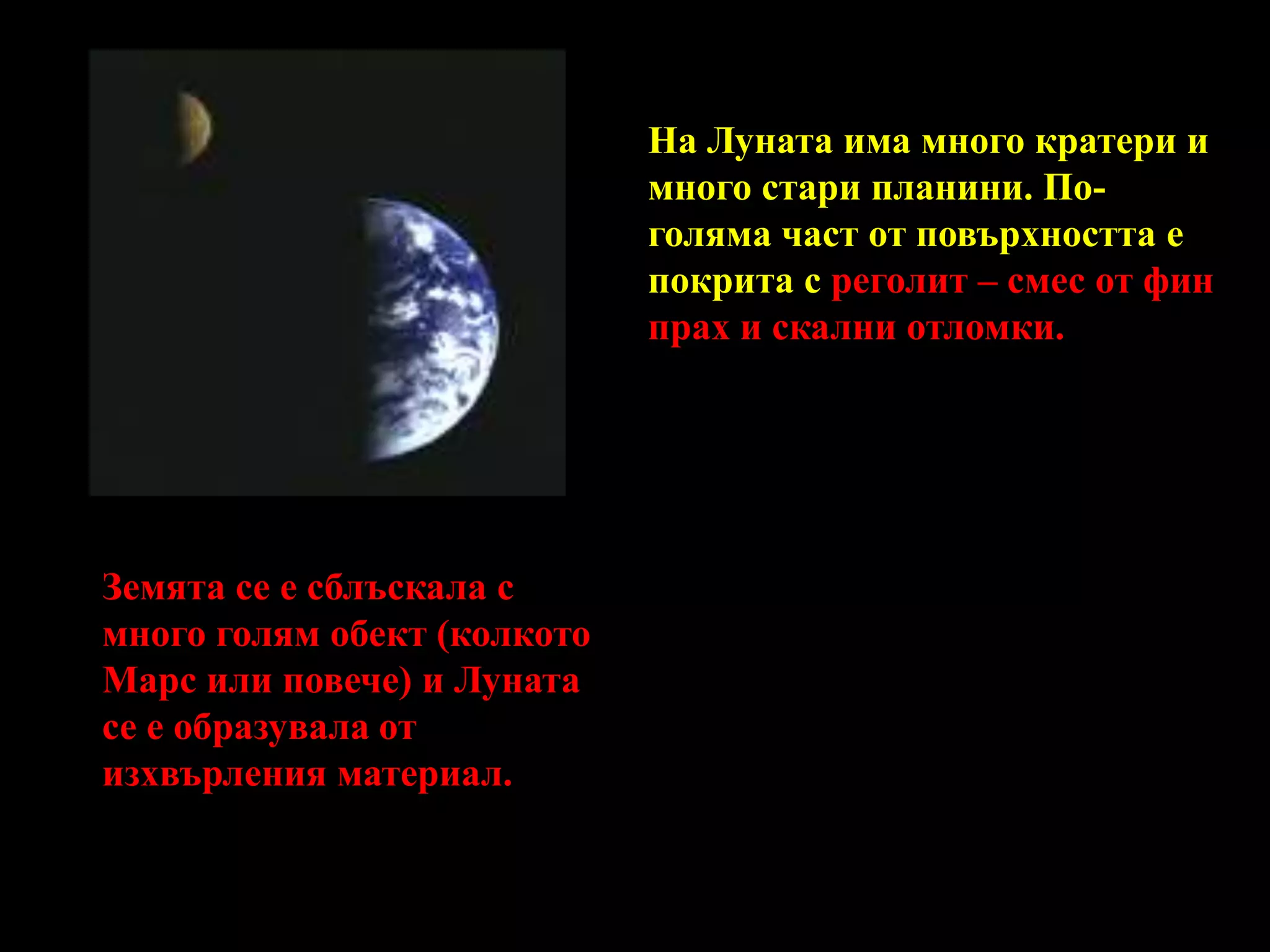 На Луната има много кратери и много стари планини. По-голяма част от повърхността е покрита с реголит – смес от фин прах и скални отломки.Земята се е сблъскала с много голям обект (колкото Марс или повече) и Луната се е образувала от изхвърления материал. 