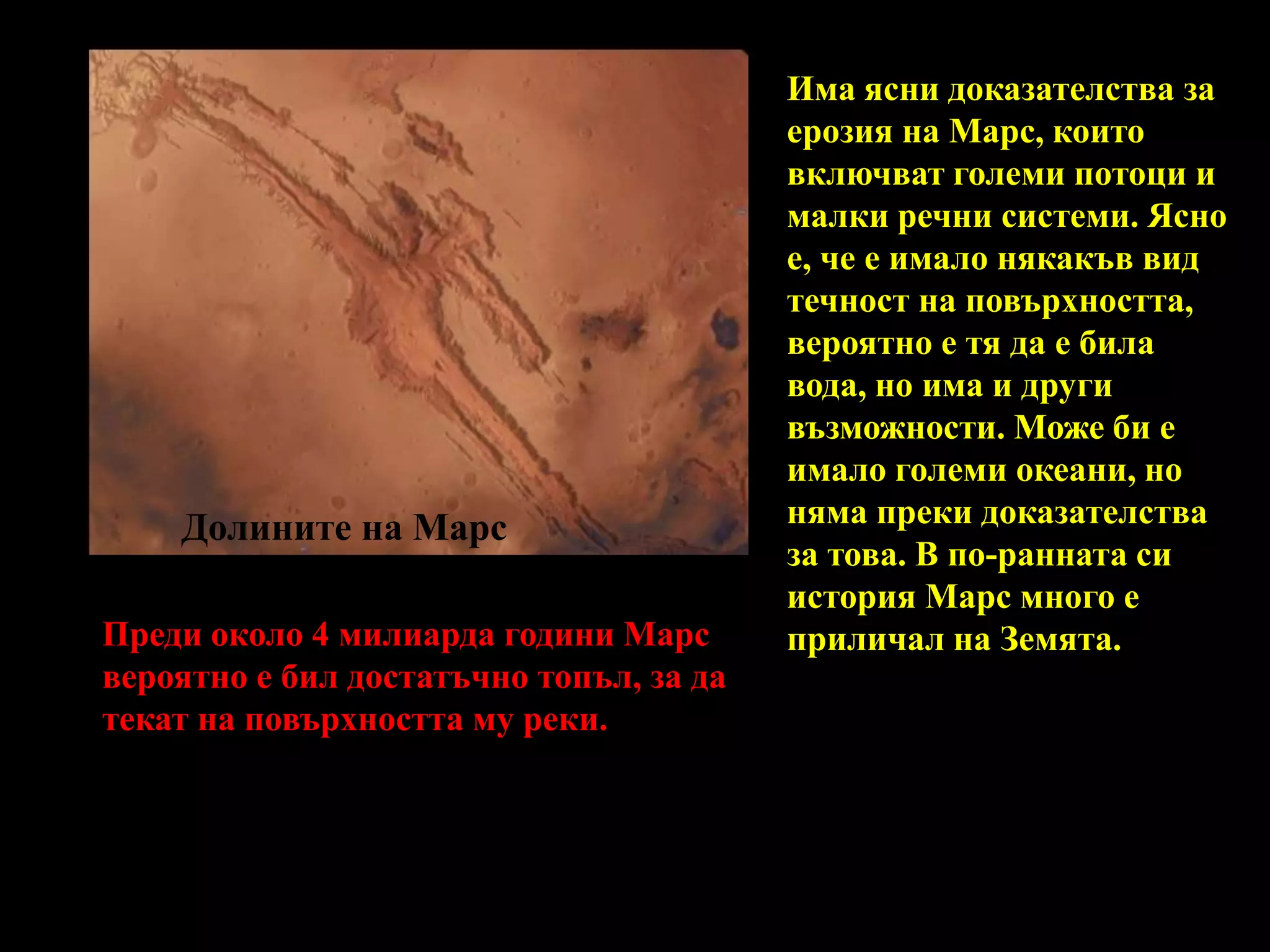 Има ясни доказателства за ерозия на Марс, които включват големи потоци и малки речни системи. Ясно е, че е имало някакъв вид течност на повърхността, вероятно е тя да е била вода, но има и други възможности. Може би е имало големи океани, но няма преки доказателства за това. В по-ранната си история Марс много е приличал на Земята. Долините на МарсПреди около 4 милиарда години Марс вероятно е бил достатъчно топъл, за да текат на повърхността му реки.