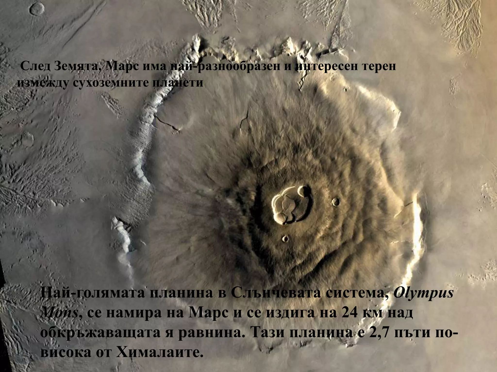 Olympus Mons caldera  на МарсеСлед Земята, Марс има най-разнообразен и интересен терен измежду сухоземните планетиНай-голямата планина в Слънчевата система, Olympus Mons, се намира на Марс и се издига на 24 км над обкръжаващата я равнина. Тази планина е 2,7 пъти по-висока от Хималаите.