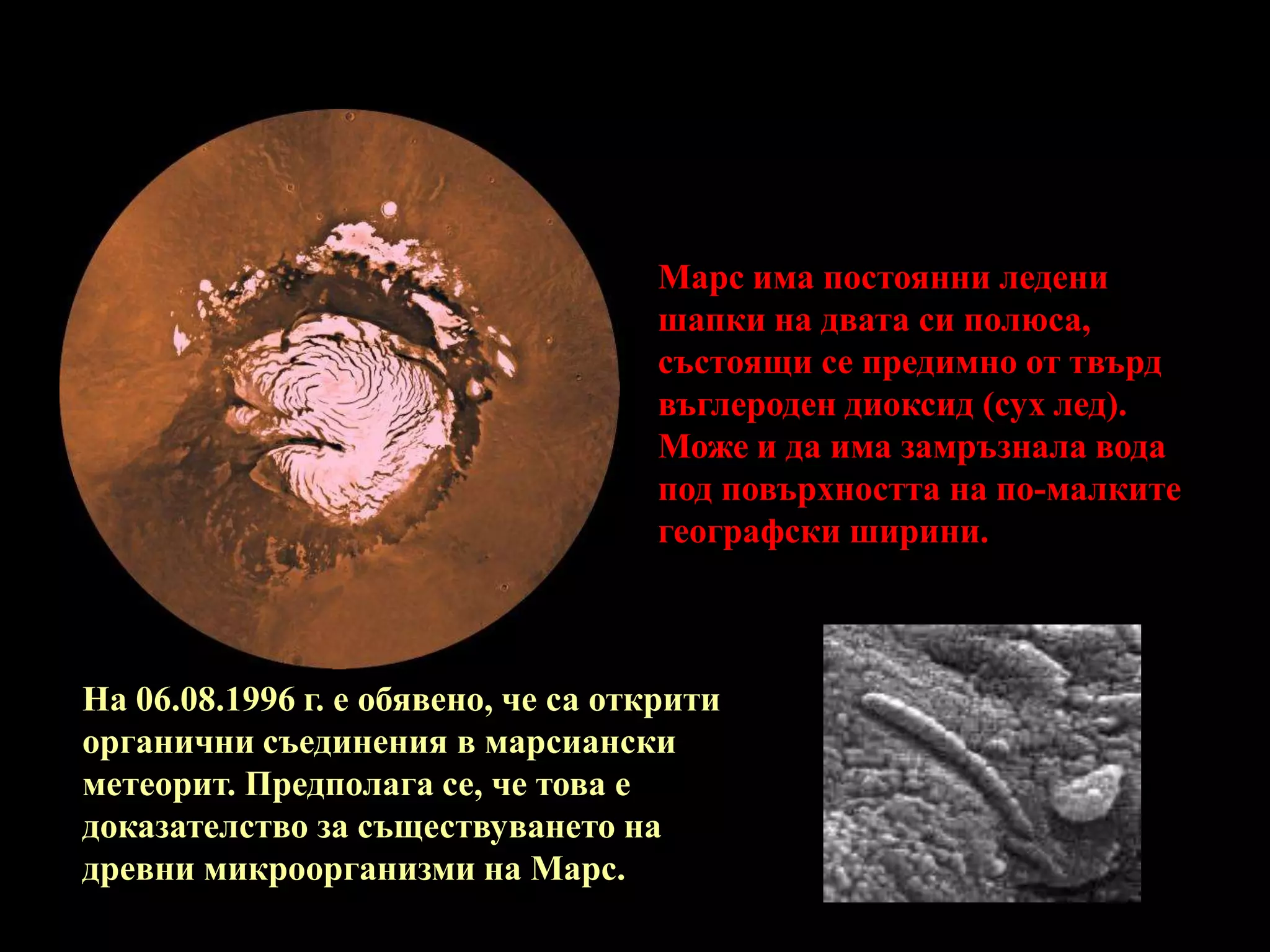 Марс има постоянни ледени шапки на двата си полюса, състоящи се предимно от твърд въглероден диоксид (сух лед). Може и да има замръзнала вода под повърхността на по-малките географски ширини.Марс има постоянни ледени шапки на двата си полюса, състоящи се предимно от твърд въглероден диоксид (сух лед). Може и да има замръзнала вода под повърхността на по-малките географски ширини.На 06.08.1996 г. е обявено, че са открити органични съединения в марсиански метеорит. Предполага се, че това е доказателство за съществуването на древни микроорганизми на Марс. 