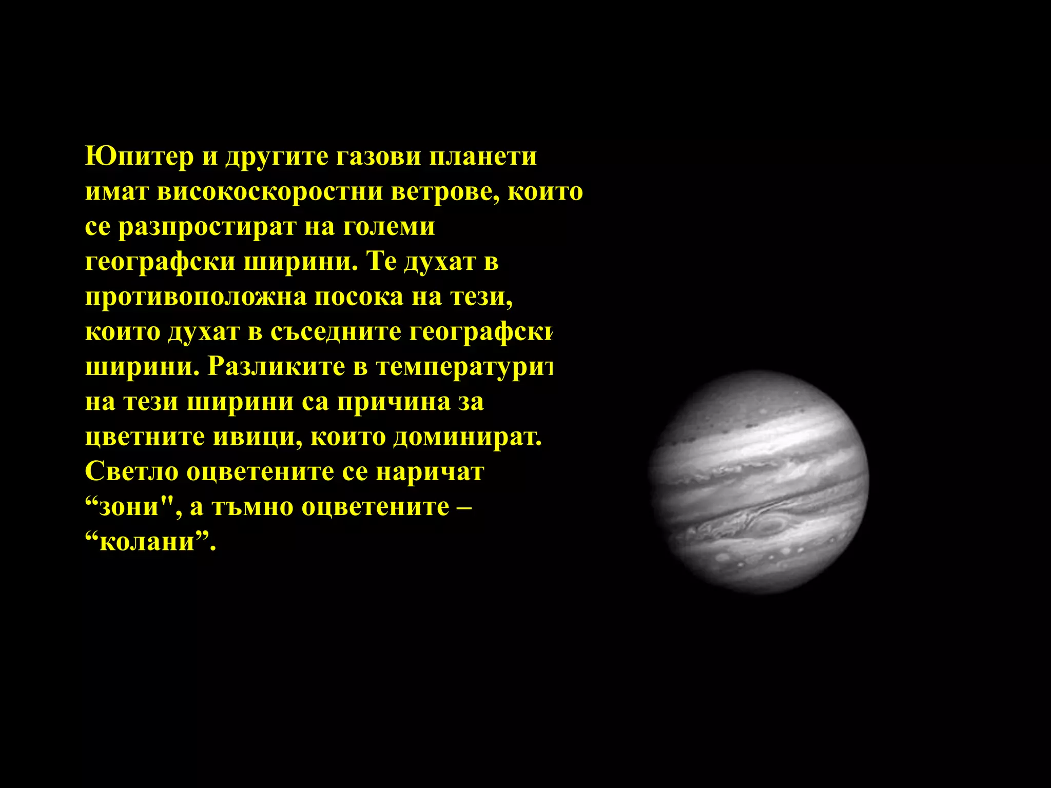 Юпитер и другите газови планети имат високоскоростни ветрове, които се разпростират на големи географски ширини. Те духат в противоположна посока на тези, които духат в съседните географски ширини. Разликите в температурите на тези ширини са причина за цветните ивици, които доминират. Светло оцветените се наричат “зони", а тъмно оцветените – “колани”. 