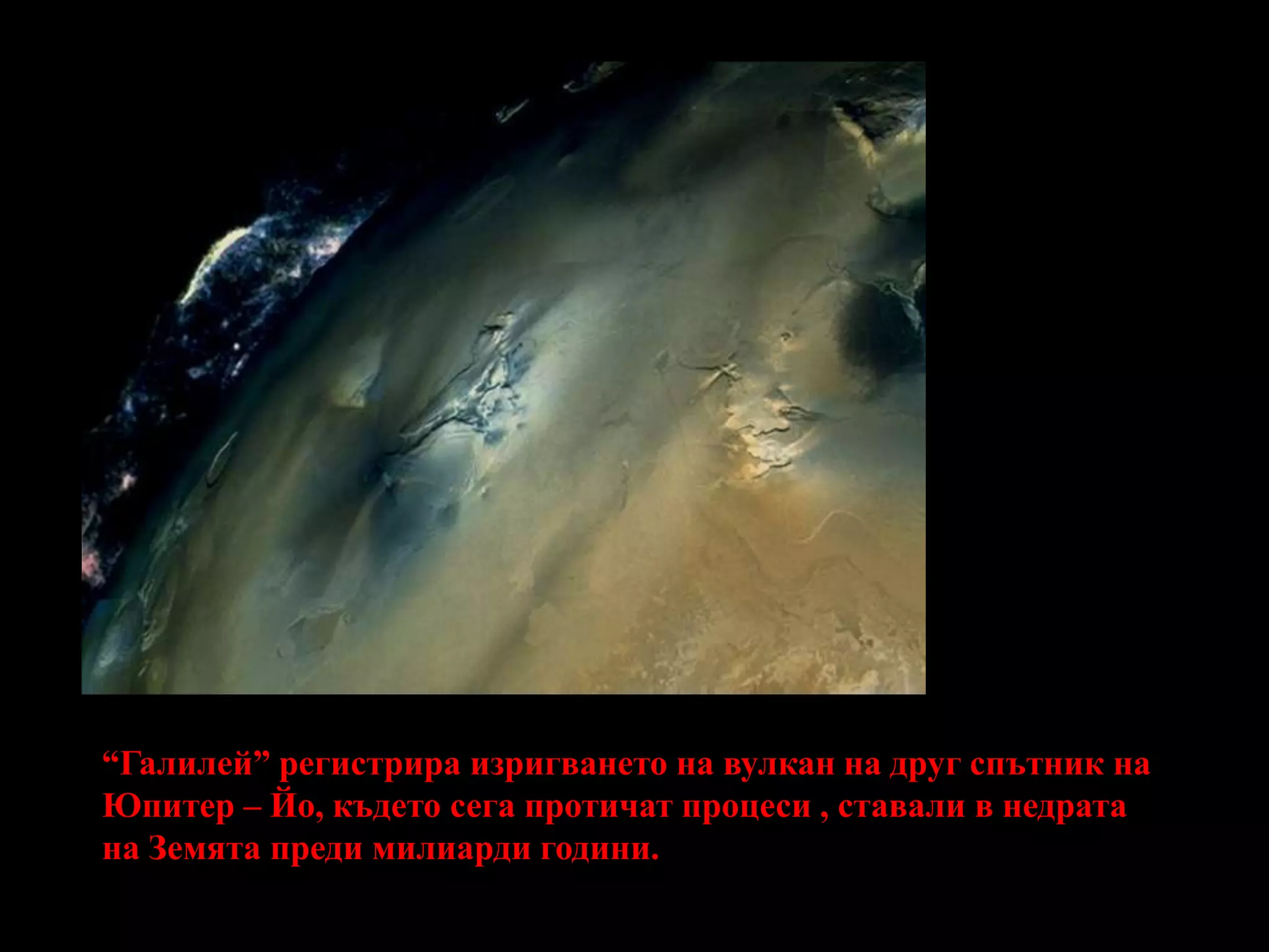 Галилей фотографира изригването на вулкан на друг спътник на Юпитер-Йо, където сега протичат процеси, ставали в недрата на Земята преди милиарди години.Галилей фотографира изригването на вулкан на друг спътник на Юпитер-Йо, където сега протичат процеси, ставали в недрата на Земята преди милиарди години.“Галилей” регистрира изригването на вулкан на друг спътник на Юпитер – Йо, където сега протичат процеси , ставали в недрата на Земята преди милиарди години.
