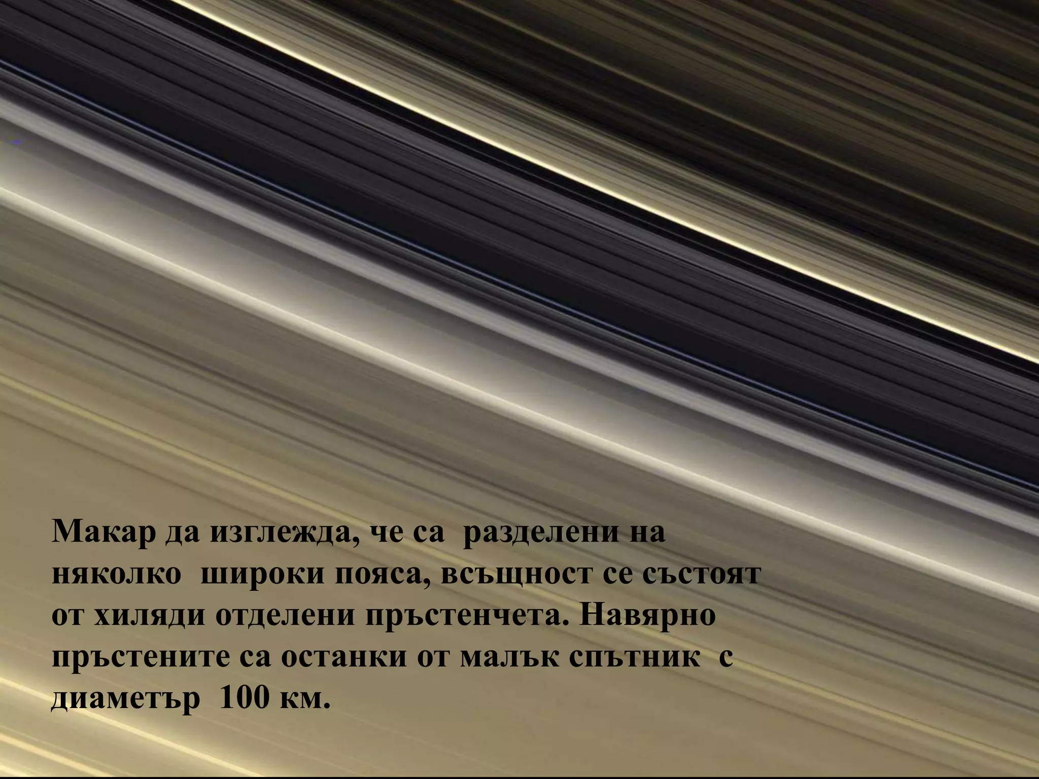 Макар да изглежда, че са  разделени на няколко  широки пояса, всъщност се състоят от хиляди отделени пръстенчета. Навярно пръстените са останки от малък спътник  с диаметър  100 км.