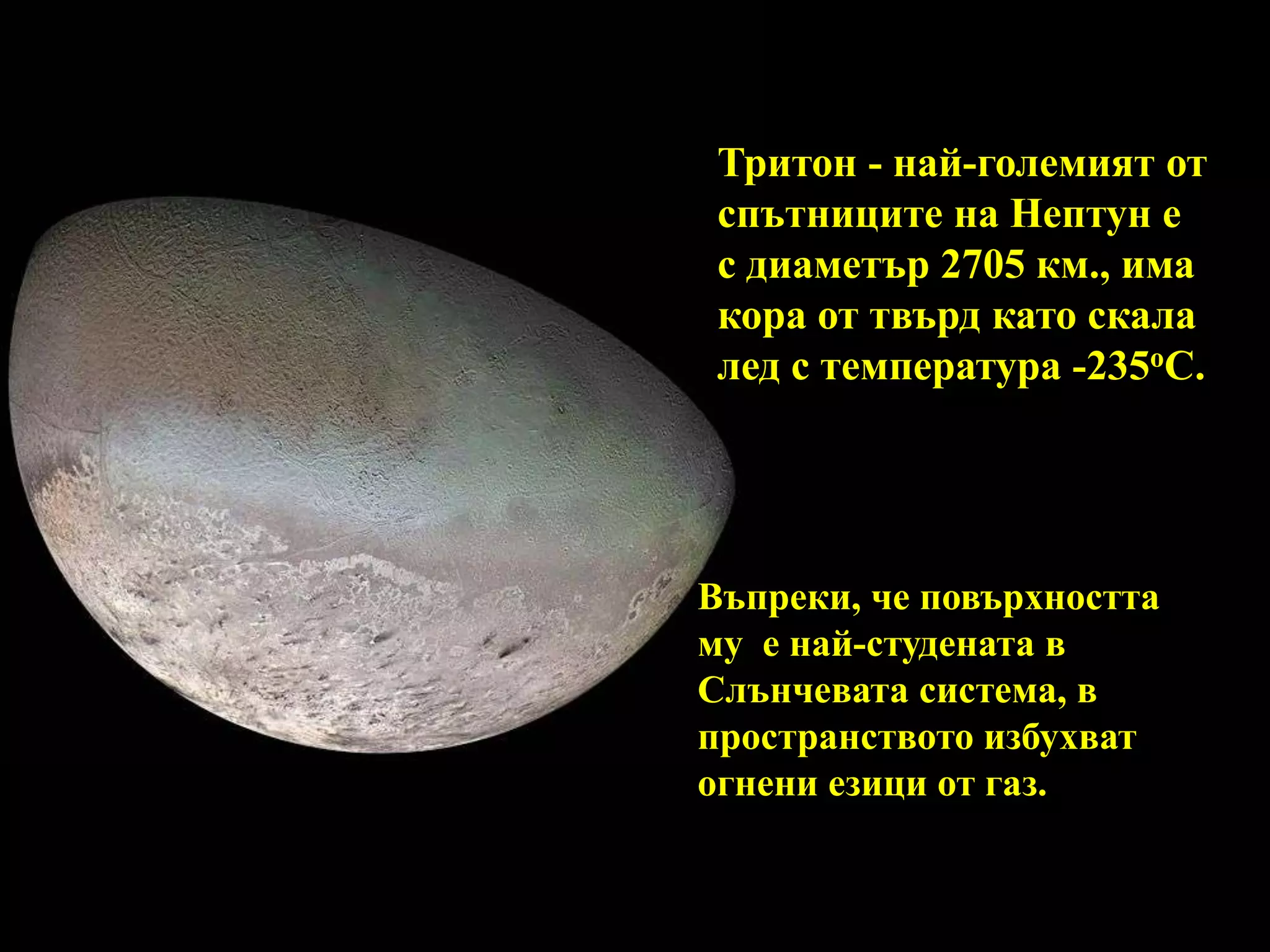 Тритон - най-големият от спътниците на Нептун е с диаметър 2705 км., има кора от твърд като скала лед с температура -235oC. Въпреки, че повърхността му  е най-студената в Слънчевата система, в пространството избухват огнени езици от газ. 