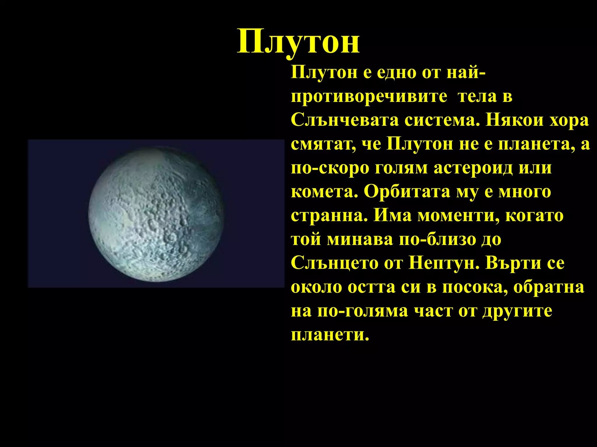 ПлутонПлутон е едно от най-противоречивите  тела в Слънчевата система. Някои хора смятат, че Плутон не е планета, а по-скоро голям астероид или комета. Орбитата му е много странна. Има моменти, когато той минава по-близо до Слънцето от Нептун. Върти се около остта си в посока, обратна на по-голяма част от другите планети. 