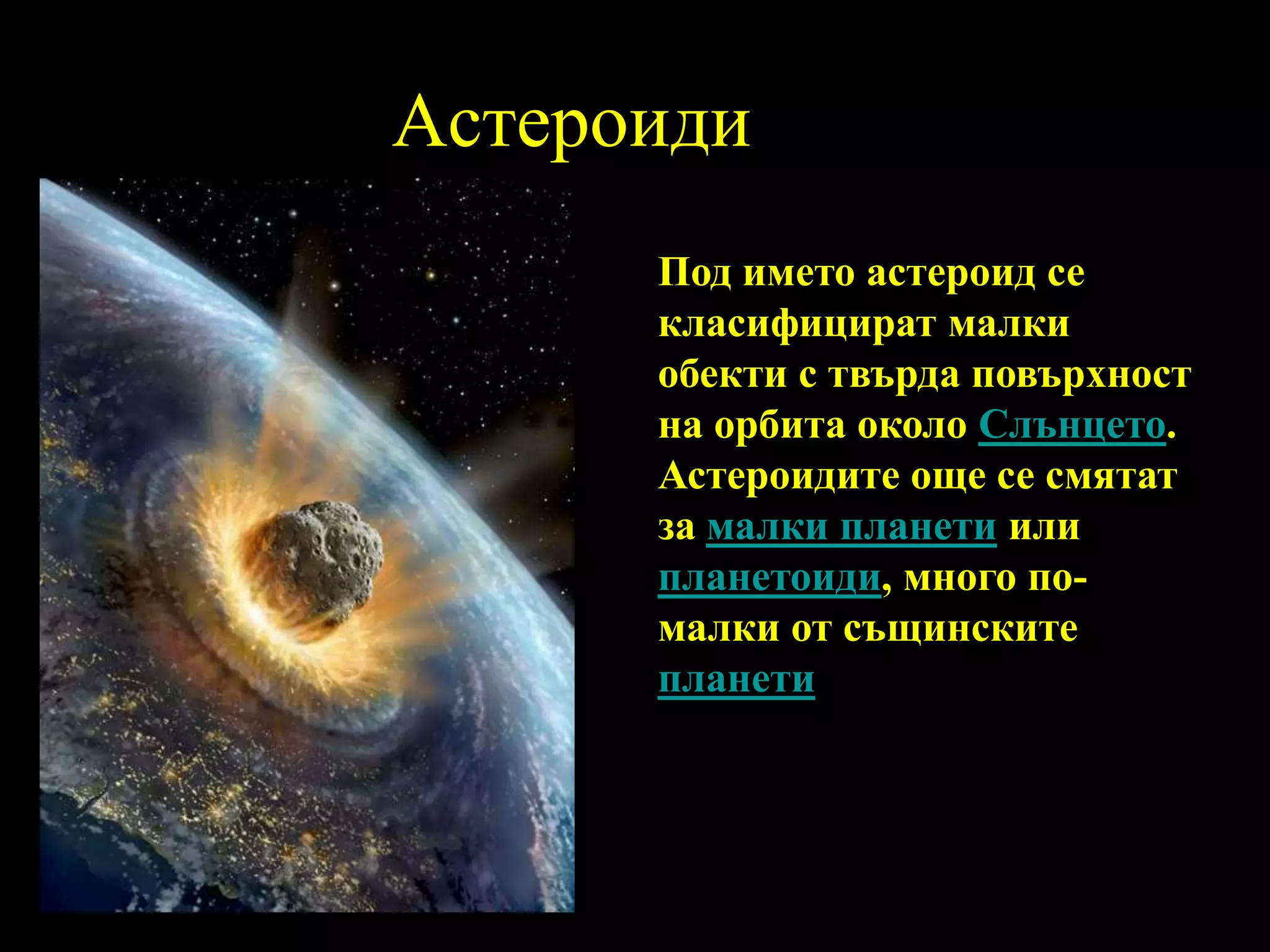 АстероидиПод името астероид се класифицират малки обекти с твърда повърхност на орбита около Слънцето. Астероидите още се смятат за малки планети или планетоиди, много по-малки от същинските планети