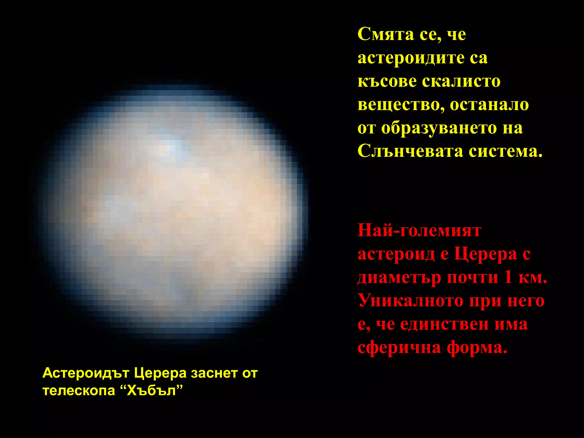 Смята се, че астероидите са късове скалисто вещество, останало от образуването на Слънчевата система.Най-големият астероид е Церера с диаметър почти 1 км. Уникалното при него е, че единствен има сферична форма.Астероидът Церера заснет от телескопа “Хъбъл”