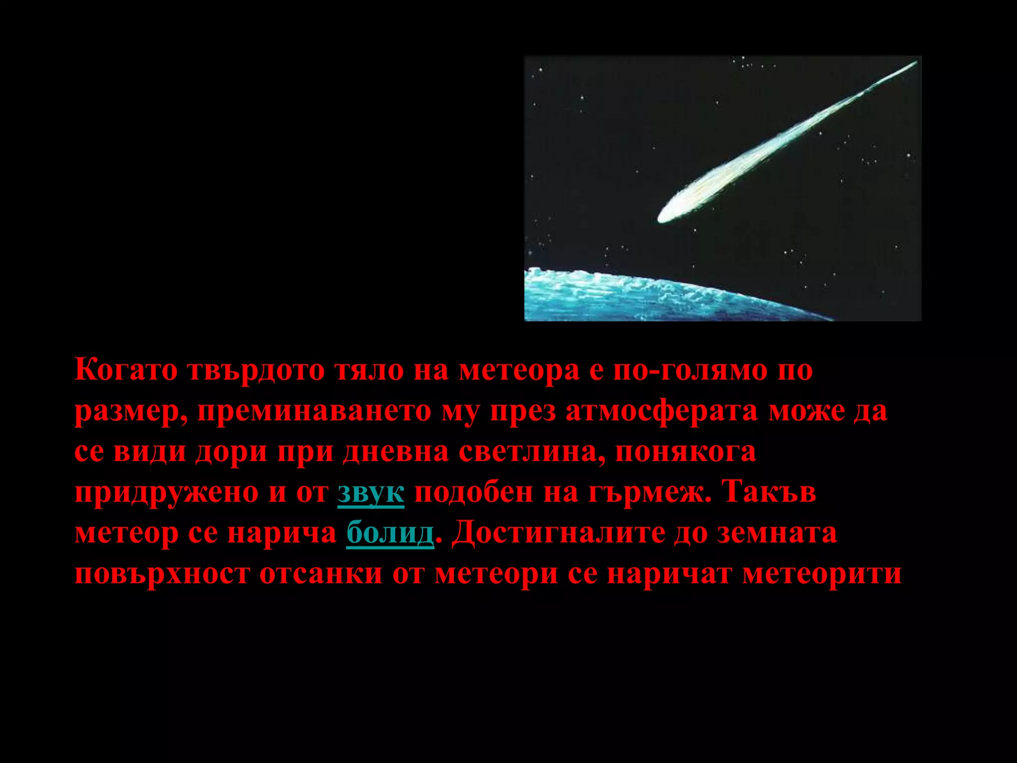 Когато твърдото тяло на метеора е по-голямо по размер, преминаването му през атмосферата може да се види дори при дневна светлина, понякога придружено и от звук подобен на гърмеж. Такъв метеор се нарича болид. Достигналите до земната повърхност отсанки от метеори се наричат метеорити