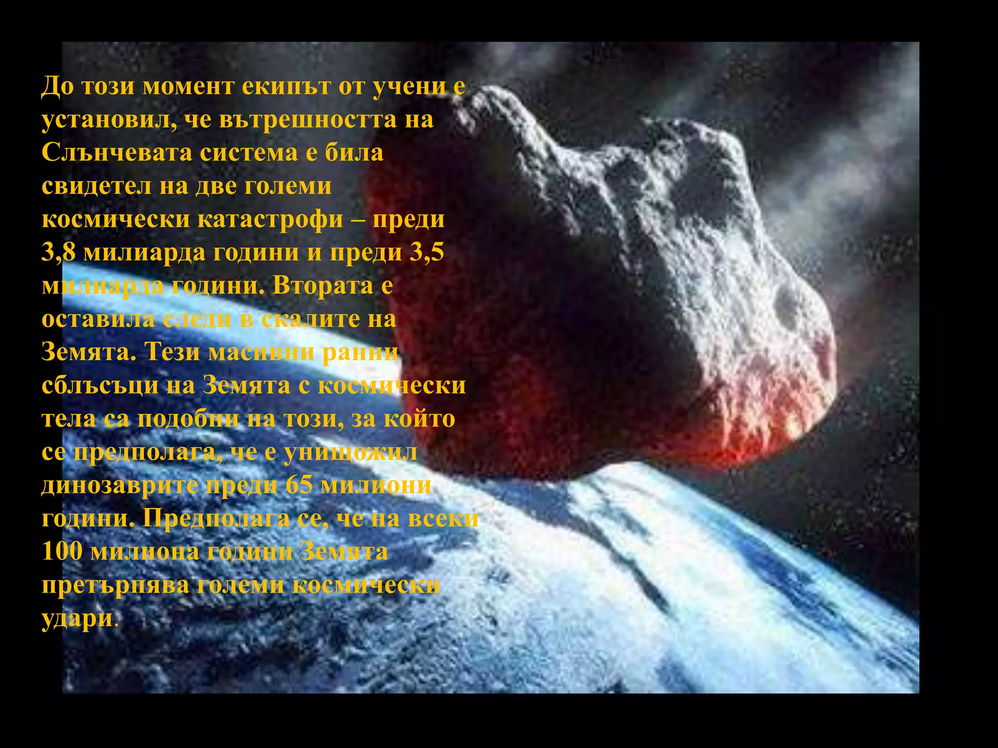 До този момент екипът от учени е установил, че вътрешността на Слънчевата система е била свидетел на две големи космически катастрофи – преди 3,8 милиарда години и преди 3,5 милиарда години. Втората е оставила следи в скалите на Земята. Тези масивни ранни сблъсъци на Земята с космически тела са подобни на този, за който се предполага, че е унищожил динозаврите преди 65 милиони години. Предполага се, че на всеки 100 милиона години Земята претърпява големи космически удари. 