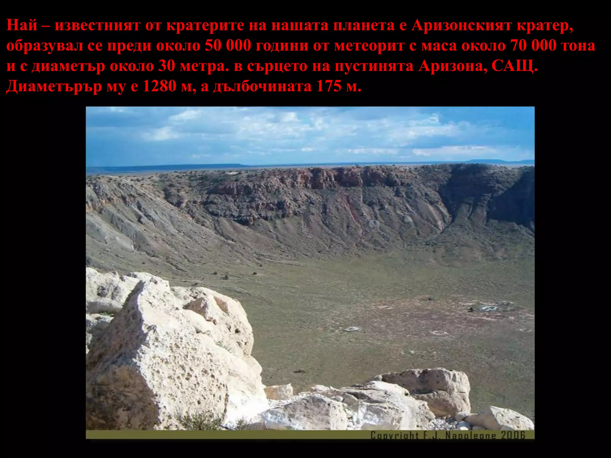 Най – известният от кратерите на нашата планета е Аризонският кратер, образувал се преди около 50 000 години от метеорит с маса около 70 000 тона и с диаметър около 30 метра. в сърцето на пустинята Аризона, САЩ. Диаметърър му е 1280 м, а дълбочината 175 м.