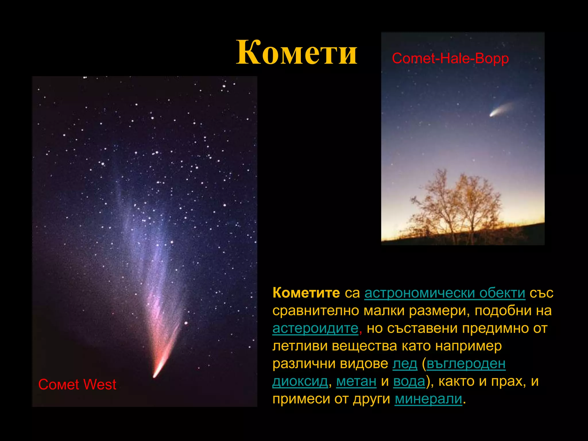 КометиComet-Hale-BoppКометите са астрономически обекти със сравнително малки размери, подобни на астероидите, но съставени предимно от летливи вещества като например различни видове лед (въглероден диоксид, метан и вода), както и прах, и примеси от други минерали.Сомеt West