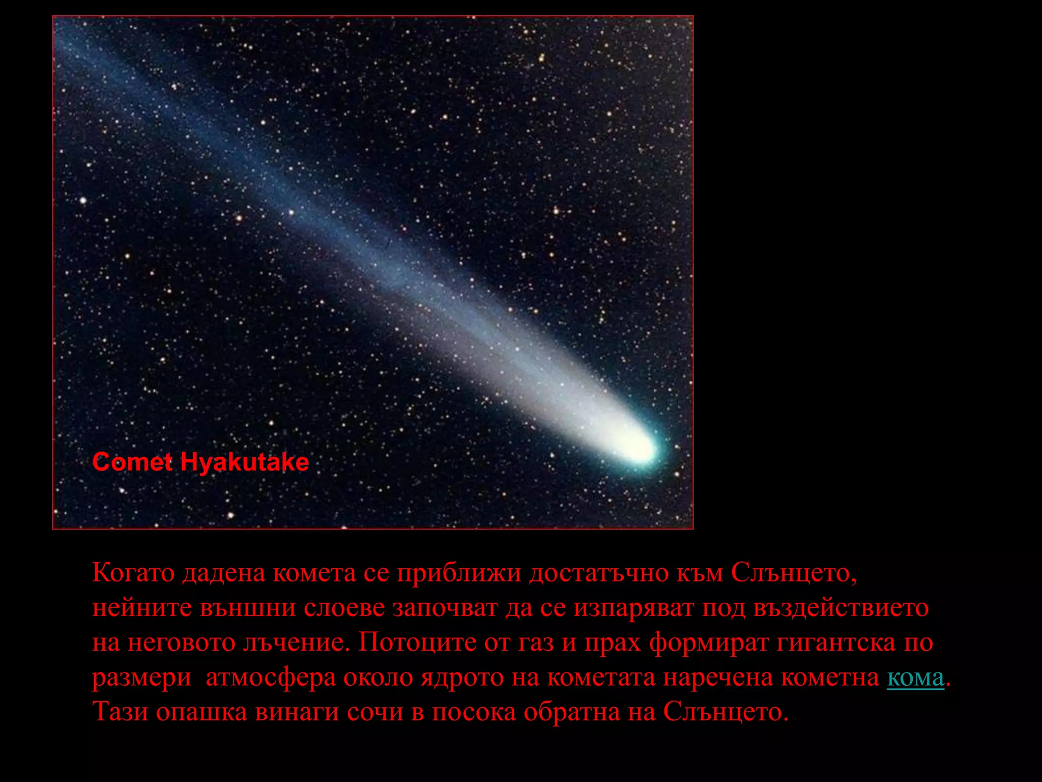 Comet HyakutakeКогато дадена комета се приближи достатъчно към Слънцето, нейните външни слоеве започват да се изпаряват под въздействието на неговото лъчение. Потоците от газ и прах формират гигантска по размери атмосфера около ядрото на кометата наречена кометна кома. Тази опашка винаги сочи в посока обратна на Слънцето.