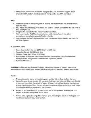  Atmospheric composition: molecular nitrogen 78%; 21% molecular oxygen, 0.93%
argon; 0.0395% carbon dioxide (presently rising); water about 1% (variable).
Mars
 The fourth planet in the solar system in order of distance from the sun and seventh in
size and mass.
 Its 2 moons are; Phobos (Greek: Fear) and Deimos (Terror) named after the two sons of
Ares and Aphrodite.
 The planet is named after the Roman God of war, Mars.
• Also known as the Red Planet due to its iron oxide-rich surface. It has a thin
atmosphere, primarily composed of carbon dioxide.
• Has the tallest volcano (Olympus Mons) and the deepest canyon (Valles Marineris) in
the Solar System.
PLANETARY DATA
 Mean distance from the sun: 227,943,824 km (1.5 AU)
 Revolution Period: 686.98 Earth days
 Rotation Period: 24hr 37min 22.663 sec
 Atmospheric 95% carbon composition: dioxide; the remaining components include
mostly diatomic nitrogen with traces of water vapor also present.
 Number of Moon/s: 2
Importance: Mars is a key target for exploring the potential for past or present life and the
possibility of human colonization. It offers valuable insights into planetary geology and climate.
Jupiter
 The most massive planet of the solar system and the fifth in distance from the sun.
 Jupiter is made almost entirely of 2 elements; hydrogen and helium and its mean density
is not much more than the density of water. It has an internal heat source; it emits more
energy than it receives from the sun. It is also the source of intense bursts of radio noise,
occasionally radiating more energy than the sun.
 Known for its Great Red Spot, a giant storm, and its many moons, including the four
largest: Io, Europa, Ganymede, and Callisto.
• Named after Jupiter, the king of the Roman gods, reflecting it’s status as the largest and
most massive planet in our solar system.
 