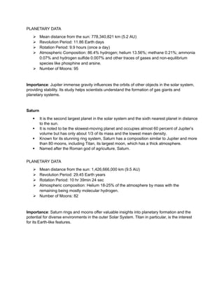 PLANETARY DATA
 Mean distance from the sun: 778,340,821 km (5.2 AU)
 Revolution Period: 11.86 Earth days
 Rotation Period: 9.9 hours (once a day)
 Atmospheric Composition: 86.4% hydrogen; helium 13.56%; methane 0.21%; ammonia
0.07% and hydrogen sulfide 0.007% and other traces of gases and non-equilibrium
species like phosphine and arsine.
 Number of Moons: 95
Importance: Jupiter immense gravity influences the orbits of other objects in the solar system,
providing stability. Its study helps scientists understand the formation of gas giants and
planetary systems.
Saturn
 It is the second largest planet in the solar system and the sixth nearest planet in distance
to the sun.
 It is noted to be the slowest-moving planet and occupies almost 60 percent of Jupiter’s
volume but has only about 1/3 of its mass and the lowest mean density.
 Known for its stunning ring system, Saturn has a composition similar to Jupiter and more
than 80 moons, including Titan, its largest moon, which has a thick atmosphere.
 Named after the Roman god of agriculture, Saturn.
PLANETARY DATA
 Mean distance from the sun: 1,426,666,000 km (9.5 AU)
 Revolution Period: 29.45 Earth years
 Rotation Period: 10 hr 39min 24 sec
 Atmospheric composition: Helium 18-25% of the atmosphere by mass with the
remaining being mostly molecular hydrogen.
 Number of Moons: 82
Importance: Saturn rings and moons offer valuable insights into planetary formation and the
potential for diverse environments in the outer Solar System. Titan in particular, is the interest
for its Earth-like features.
 