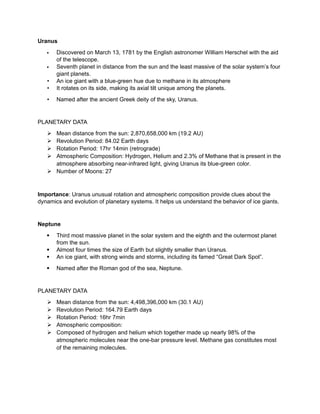 Uranus
 Discovered on March 13, 1781 by the English astronomer William Herschel with the aid
of the telescope.
 Seventh planet in distance from the sun and the least massive of the solar system’s four
giant planets.
• An ice giant with a blue-green hue due to methane in its atmosphere
• It rotates on its side, making its axial tilt unique among the planets.
• Named after the ancient Greek deity of the sky, Uranus.
PLANETARY DATA
 Mean distance from the sun: 2,870,658,000 km (19.2 AU)
 Revolution Period: 84.02 Earth days
 Rotation Period: 17hr 14min (retrograde)
 Atmospheric Composition: Hydrogen, Helium and 2.3% of Methane that is present in the
atmosphere absorbing near-infrared light, giving Uranus its blue-green color.
 Number of Moons: 27
Importance: Uranus unusual rotation and atmospheric composition provide clues about the
dynamics and evolution of planetary systems. It helps us understand the behavior of ice giants.
Neptune
 Third most massive planet in the solar system and the eighth and the outermost planet
from the sun.
 Almost four times the size of Earth but slightly smaller than Uranus.
 An ice giant, with strong winds and storms, including its famed “Great Dark Spot”.
 Named after the Roman god of the sea, Neptune.
PLANETARY DATA
 Mean distance from the sun: 4,498,396,000 km (30.1 AU)
 Revolution Period: 164.79 Earth days
 Rotation Period: 16hr 7min
 Atmospheric composition:
 Composed of hydrogen and helium which together made up nearly 98% of the
atmospheric molecules near the one-bar pressure level. Methane gas constitutes most
of the remaining molecules.
 
