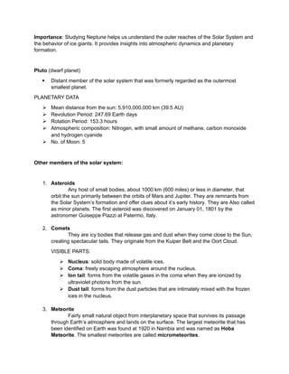 Importance: Studying Neptune helps us understand the outer reaches of the Solar System and
the behavior of ice giants. It provides insights into atmospheric dynamics and planetary
formation.
Pluto (dwarf planet)
 Distant member of the solar system that was formerly regarded as the outermost
smallest planet.
PLANETARY DATA
 Mean distance from the sun: 5,910,000,000 km (39.5 AU)
 Revolution Period: 247.69 Earth days
 Rotation Period: 153.3 hours
 Atmospheric composition: Nitrogen, with small amount of methane, carbon monoxide
and hydrogen cyanide
 No. of Moon: 5
Other members of the solar system:
1. Asteroids
Any host of small bodies, about 1000 km (600 miles) or less in diameter, that
orbit the sun primarily between the orbits of Mars and Jupiter. They are remnants from
the Solar System’s formation and offer clues about it’s early history. They are Also called
as minor planets. The first asteroid was discovered on January 01, 1801 by the
astronomer Guiseppe Piazzi at Patermo, Italy.
2. Comets
They are icy bodies that release gas and dust when they come close to the Sun,
creating spectacular tails. They originate from the Kuiper Belt and the Oort Cloud.
VISIBLE PARTS:
 Nucleus: solid body made of volatile ices.
 Coma: freely escaping atmosphere around the nucleus.
 Ion tail: forms from the volatile gases in the coma when they are ionized by
ultraviolet photons from the sun.
 Dust tail: forms from the dust particles that are intimately mixed with the frozen
ices in the nucleus.
3. Meteorite
Fairly small natural object from interplanetary space that survives its passage
through Earth’s atmosphere and lands on the surface. The largest meteorite that has
been identified on Earth was found at 1920 in Nambia and was named as Hoba
Meteorite. The smallest meteorites are called micrometeorites.
 