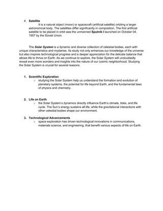 4. Satellite
It is a natural object (moon) or spacecraft (artificial satellite) orbiting a larger
astronomical body. The satellites differ significantly in composition. The first artificial
satellite to be placed in orbit was the unmanned Sputnik I launched on October 04,
1957 by the Soviet Union.
The Solar System is a dynamic and diverse collection of celestial bodies, each with
unique characteristics and mysteries. Its study not only enhances our knowledge of the universe
but also inspires technological progress and a deeper appreciation for the delicate balance that
allows life to thrive on Earth. As we continue to explore, the Solar System will undoubtedly
reveal even more wonders and insights into the nature of our cosmic neighborhood. Studying
the Solar System is crucial for several reasons:
1. Scientific Exploration
o studying the Solar System help us understand the formation and evolution of
planetary systems, the potential for life beyond Earth, and the fundamental laws
of physics and chemistry.
2. Life on Earth
o the Solar System’s dynamics directly influence Earth’s climate, tides, and life
cycle. The Sun’s energy sustains all life, while the gravitational interactions with
other celestial bodies shape our environment.
3. Technological Advancements
o space exploration has driven technological innovations in communications,
materials science, and engineering, that benefit various aspects of life on Earth.
 