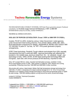 1




                    Techno Renewable Energy Systems
304 Sai Leela Residency, Karthikeya Nagar, Nacharam, Hyderabad 500076, Mob: 9394882815, email,tresindia@gmail.com




         TECHNO RENEWABLE ENERGY SYSTEMS, CSP Solar Power generation projects Technical
         consultants, for Parabolic trough, Suntrack CSP Dish farms, 1 MW to 1000 MW
         HYDERABAD contact K.G.R.Rao, mobile 9394882815.

         TECHNICAL CONSULTANTANCY,

         SOLAR CSP POWER GENERATION .From 1 MW to 1000 MW IN INDIA,

         investor, PA 60 % to 80%, funded by various Indian Government nodal agencies,
         under Government India funding schemes, From JNNSM IREDA, MNRE, REC, IDFC,
         Rural electrification programme for villages, JAWAHARLAL NEHRU solar mission1 MW
         TO 1000 MW 10 years of Tax free, for IPP - PPA power generation projects,
         arrangements,

         (CSP) Tower technology, Parabolic Trough collector technologies from USA- specially
         manufactured first time in world with NREL approved technology with reflecting film
         bonded to thin metallic base, aluminum sheet from EU, for parabolic trough , new
         technology to India, 10KW, 20 KW, 25 KW Solar tracking Dish technology fitted with
         S.Engines , each dish, with mirrors produce 25 KW electricity, imported to India,

         Only, 30 % project Mirrors, tubes, imported rest fabrication process, available in India,
         All our technologies proven in USA. With projects in California, USA, deserts and running
         successfully. Producing more than 1500 MW and 4000 MW in other countries,

         We provide with various latest tested ,Molten Salt high temperature storage technology from
         USA 550 c To 650 C temperature for steam turbines storage for 8- 10- 12 to 14 hours heat
         collected in sun radiation energy storage technology to store heat and generate power in nights
         by solar energy, 1500 MW already projects running around the world, proved technology,

         contact K. G.R.Rao, Technical Consultant,
         mobile 9394882815.



         1 gigawatt-hour (GWh) = 1,000 MWh or 1,000,000,000 watt-hours
         1 megawatt-hour (MWh) = 1,000 kWh or 1,000,000 watt-hours
         1 Kilowatt hour = 3413 British thermal unit




                                                                                                                    1
 