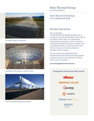 Solar Thermal Energy
an Industry Report
Solar Thermal Technology
on an Industrial Scale
The Sun is Our Source
Our sun produces
400,000,000,000,000,000,000,000,000 watts of
energy every second and the belief is that it will last
for another 5 billion years. The United States
reached peak oil production in 1970, and there is
no telling when global oil production will peak, but it
is accepted that when it is gone the party is over.
The sun, however, is the most reliable and
abundant source of energy.
This site will keep an updated log of new
improvements to solar thermal and lists of projects
currently planned or under construction. Please
email us your comments at:
comments@solar-thermal.com
. . . . . . . . . . . . . . . . . . . . . . . . . . . . . . . . . . . . . . . . . . . . .
An eSolar project in California.
Abengoa’s PS10 project in Seville, Spain.
The Acciona Nevada Solar One plant.
Companies featured in this report:
 