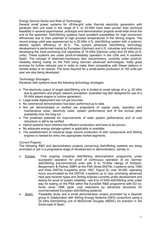 10
Energy Service Sector and Role of Technology:
Several small power systems for off-the-grid solar thermal electricity generation with
parabolic dish unit sizes in the range of 5 to 25 kWe have been proven their technical
feasibility in several experimental, prototype and demonstration projects world-wide since the
end of the seventies. Dish/Stirling systems have excellent possibilities for high conversion
efficiencies due to their potential of high process temperatures in the Stirling engine. The
record energy yield was experienced by a 25 kWe U.S. dish/Stirling system with a solar-to-
electric system efficiency of 30 %. The current advanced dish/Stirling technology
development is performed mainly by European (German) and U.S. industries and institutions,
developing the most promising unit capacities of 10 kWe (German units) and 25 kWe (U.S.
units). These systems are under proof-of-reliability operation in the USA and in southern
Spain. The concept of stretched-membrane dish concentrators, currently under proof-of-
reliability testing mainly on the PSA using German advanced technologies, holds great
promise for further reduced cost in order to make them competitive with Diesel stations in
remote areas or on islands. The tools required for a small-series production of 100 units per
year are also being developed.
Technology Shortages:
Parabolic dish systems have the following technology shortages:
• The electricity output of single dish/Stirling unit is limited to small ratings of e. g. 25 kWe
due to geometric and physic reasons (exception: Australian big dish designed for use of a
50 kWe steam engine or turbine generator).
• Large-scale deployment has not yet occurred.
• No commercial demonstration has been performed up to date.
• Not yet demonstrated or verified are projections of capital costs, operation and
maintenance costs, electricity costs, system performance and of the annual plant
availability over the long run.
• The predicted potential for improvements of solar system performance and of cost
reductions is still to be verified.
• Hybrid systems have inherent low-efficient combustion and have to be proven.
• No adequate energy storage system is applicable or available.
• The establishment of industrial large volume production of dish components and Stirling
engines is needed for entry into appropriate market segments.
Current Projects:
The following R&D and demonstration projects concerning dish/Stirling systems are being
promoted or are in a progressive stage of development or demonstration, namely in:
• Europe: First ongoing industrial dish/Stirling demonstration programme under
successful operation for proof of continuous operation of six German
dish/Stirling pre-commercial units with 9 to 10 kWe ratings of Schlaich,
Bergermann & Partner (SBP) at the PSA (three DISTAL I-systems since 1992
and three DISTAL II-systems since 1997, Figure 8); over 30,000 operating
hours accumulated by the DISTAL I-systems up to now; promising advanced
heat pipe receiver types and Stirling engines currently under development and
testing for proof of system reliability; new 9 to 10 kWe dish/Stirling units under
way for testing on the PSA within the EuroDish R&D programme with EU co-
funds since 1998 (goal: cost reductions by advanced structures for
commercialized European dish/Stirling systems)
• Spain: Feasibility study and a small demonstration project promoted by a Spanish
group in collaboration with Stirling Energy Systems (SES) consortium using a
25 kWe Dish/Stirling unit of McDonnell Douglas (MDAC) for erection in the
South-east of Spain
 