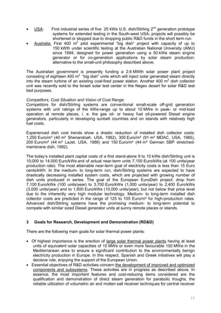 11
• USA: First industrial series of five 25 kWe U.S. dish/Stirling 2nd
generation prototype
systems for extended testing in the South-west USA; projects will possibly be
shortened or stopped due to dropping public R&D funds in the short term run
• Australia: First 400 m2
pilot experimental “big dish” project with capacity of up to
150 kWth under scientific testing at the Australian National University (ANU)
since 1994; designed for power generation using a 50 kWe steam engine
generator or for co-generation applications by solar steam production;
alternative to the small-unit philosophy described above.
The Australian government is presently funding a 2.6 MWth solar power plant project
consisting of eighteen 400 m2
“big dish” units which will inject solar generated steam directly
into the steam turbine of an existing coal-fired power station. Another 400 m2
dish collector
unit was recently sold to the Israeli solar test center in the Negev desert for solar R&D test
bed purposes.
Competitors, Cost Situation and Vision of Cost Range:
Competitors for dish/Stirling systems are conventional small-scale off-grid generation
systems with unit ratings of the kWe-range up to about 10 MWe in peak- or mid-load
operation at remote places, i. e. the gas oil- or heavy fuel oil-powered Diesel engine
generators, particularly in developing sunbelt countries and on islands with relatively high
fuel costs.
Experienced dish cost trends show a drastic reduction of installed dish collector costs:
1,250 Euro/m² (40 m² Shenandoah, USA, 1982), 300 Euro/m² (91 m² MDAC, USA, 1985),
200 Euro/m² (44 m² LaJet, USA, 1986) and 150 Euro/m² (44 m² German SBP stretched-
membrane dish, 1992).
The today’s installed plant capital costs of a first stand-alone 9 to 10 kWe dish/Stirling unit is
10,000 to 14,000 Euro/kWe and of actual near-term units 7,100 Euro/kWe (at 100 units/year
production rate). The most attainable near-term goal of electricity costs is less than 15 Euro
cents/kWh. In the medium- to long-term run, dish/Stirling systems are expected to have
drastically decreasing installed system costs, which are projected with growing number of
dish units produced in series. The goal of the European EuroDish project: drop from
7,100 Euro/kWe (100 units/year) to 3,700 Euro/kWe (1,000 units/year) to 2,400 Euro/kWe
(3,000 units/year) and to 1,600 Euro/kWe (10,000 units/year), but not below that price level
due to the inherently very high modular technology. Medium- to long-term installed dish
collector costs are predicted in the range of 125 to 105 Euro/m² for high-production rates.
Advanced dish/Stirling systems have the promising medium- to long-term potential to
compete with similar sized Diesel generator units at sunny remote places or islands.
3 Goals for Research, Development and Demonstration (RD&D)
There are the following main goals for solar thermal power plants:
• Of highest importance is the erection of large solar thermal power plants having at least
units of equivalent solar capacities of 10 MWe or even more favourable 100 MWe in the
Mediterranean area to ensure a significant contribution to the environmentally benign
electricity production in Europe. In this respect, Spanish and Greek initiatives will play a
decisive role, enjoying the support of the European Union.
• Essential objectives of R&D activities concern the development of improved and optimized
components and subsystems. These activities are in progress as described above. In
essence, the most important features and cost-reducing items considered are the
qualification and demonstration of direct steam generation for parabolic troughs, the
reliable utilization of volumetric air and molten salt receiver techniques for central receiver
 