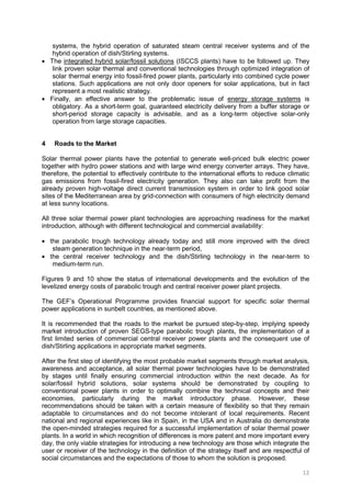 12
systems, the hybrid operation of saturated steam central receiver systems and of the
hybrid operation of dish/Stirling systems.
• The integrated hybrid solar/fossil solutions (ISCCS plants) have to be followed up. They
link proven solar thermal and conventional technologies through optimized integration of
solar thermal energy into fossil-fired power plants, particularly into combined cycle power
stations. Such applications are not only door openers for solar applications, but in fact
represent a most realistic strategy.
• Finally, an effective answer to the problematic issue of energy storage systems is
obligatory. As a short-term goal, guaranteed electricity delivery from a buffer storage or
short-period storage capacity is advisable, and as a long-term objective solar-only
operation from large storage capacities.
4 Roads to the Market
Solar thermal power plants have the potential to generate well-priced bulk electric power
together with hydro power stations and with large wind energy converter arrays. They have,
therefore, the potential to effectively contribute to the international efforts to reduce climatic
gas emissions from fossil-fired electricity generation. They also can take profit from the
already proven high-voltage direct current transmission system in order to link good solar
sites of the Mediterranean area by grid-connection with consumers of high electricity demand
at less sunny locations.
All three solar thermal power plant technologies are approaching readiness for the market
introduction, although with different technological and commercial availability:
• the parabolic trough technology already today and still more improved with the direct
steam generation technique in the near-term period,
• the central receiver technology and the dish/Stirling technology in the near-term to
medium-term run.
Figures 9 and 10 show the status of international developments and the evolution of the
levelized energy costs of parabolic trough and central receiver power plant projects.
The GEF’s Operational Programme provides financial support for specific solar thermal
power applications in sunbelt countries, as mentioned above.
It is recommended that the roads to the market be pursued step-by-step, implying speedy
market introduction of proven SEGS-type parabolic trough plants, the implementation of a
first limited series of commercial central receiver power plants and the consequent use of
dish/Stirling applications in appropriate market segments.
After the first step of identifying the most probable market segments through market analysis,
awareness and acceptance, all solar thermal power technologies have to be demonstrated
by stages until finally ensuring commercial introduction within the next decade. As for
solar/fossil hybrid solutions, solar systems should be demonstrated by coupling to
conventional power plants in order to optimally combine the technical concepts and their
economies, particularly during the market introductory phase. However, these
recommendations should be taken with a certain measure of flexibility so that they remain
adaptable to circumstances and do not become intolerant of local requirements. Recent
national and regional experiences like in Spain, in the USA and in Australia do demonstrate
the open-minded strategies required for a successful implementation of solar thermal power
plants. In a world in which recognition of differences is more patent and more important every
day, the only viable strategies for introducing a new technology are those which integrate the
user or receiver of the technology in the definition of the strategy itself and are respectful of
social circumstances and the expectations of those to whom the solution is proposed.
 