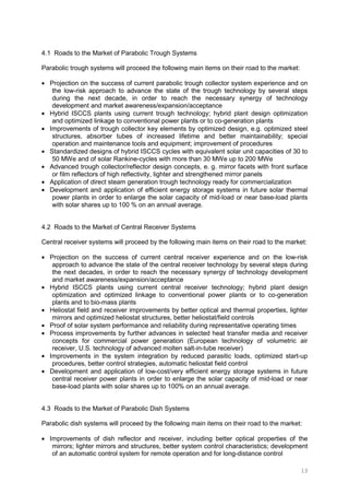 13
4.1 Roads to the Market of Parabolic Trough Systems
Parabolic trough systems will proceed the following main items on their road to the market:
• Projection on the success of current parabolic trough collector system experience and on
the low-risk approach to advance the state of the trough technology by several steps
during the next decade, in order to reach the necessary synergy of technology
development and market awareness/expansion/acceptance
• Hybrid ISCCS plants using current trough technology; hybrid plant design optimization
and optimized linkage to conventional power plants or to co-generation plants
• Improvements of trough collector key elements by optimized design, e.g. optimized steel
structures, absorber tubes of increased lifetime and better maintainability; special
operation and maintenance tools and equipment; improvement of procedures
• Standardized designs of hybrid ISCCS cycles with equivalent solar unit capacities of 30 to
50 MWe and of solar Rankine-cycles with more than 30 MWe up to 200 MWe
• Advanced trough collector/reflector design concepts, e. g. mirror facets with front surface
or film reflectors of high reflectivity, lighter and strengthened mirror panels
• Application of direct steam generation trough technology ready for commercialization
• Development and application of efficient energy storage systems in future solar thermal
power plants in order to enlarge the solar capacity of mid-load or near base-load plants
with solar shares up to 100 % on an annual average.
4.2 Roads to the Market of Central Receiver Systems
Central receiver systems will proceed by the following main items on their road to the market:
• Projection on the success of current central receiver experience and on the low-risk
approach to advance the state of the central receiver technology by several steps during
the next decades, in order to reach the necessary synergy of technology development
and market awareness/expansion/acceptance
• Hybrid ISCCS plants using current central receiver technology; hybrid plant design
optimization and optimized linkage to conventional power plants or to co-generation
plants and to bio-mass plants
• Heliostat field and receiver improvements by better optical and thermal properties, lighter
mirrors and optimized heliostat structures, better heliostat/field controls
• Proof of solar system performance and reliability during representative operating times
• Process improvements by further advances in selected heat transfer media and receiver
concepts for commercial power generation (European technology of volumetric air
receiver, U.S. technology of advanced molten salt-in-tube receiver)
• Improvements in the system integration by reduced parasitic loads, optimized start-up
procedures, better control strategies, automatic heliostat field control
• Development and application of low-cost/very efficient energy storage systems in future
central receiver power plants in order to enlarge the solar capacity of mid-load or near
base-load plants with solar shares up to 100% on an annual average.
4.3 Roads to the Market of Parabolic Dish Systems
Parabolic dish systems will proceed by the following main items on their road to the market:
• Improvements of dish reflector and receiver, including better optical properties of the
mirrors; lighter mirrors and structures, better system control characteristics; development
of an automatic control system for remote operation and for long-distance control
 