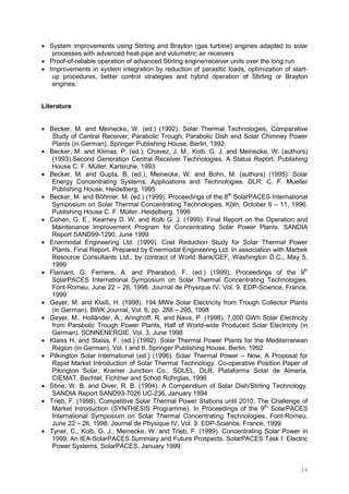 14
• System improvements using Stirling and Brayton (gas turbine) engines adapted to solar
processes with advanced heat-pipe and volumetric air receivers
• Proof-of-reliable operation of advanced Stirling engine/receiver units over the long run
• Improvements in system integration by reduction of parasitic loads, optimization of start-
up procedures, better control strategies and hybrid operation of Stirling or Brayton
engines.
Literature
• Becker, M. and Meinecke, W. (ed.) (1992). Solar Thermal Technologies, Comparative
Study of Central Receiver, Parabolic Trough, Parabolic Dish and Solar Chimney Power
Plants (in German). Springer Publishing House, Berlin, 1992
• Becker, M. and Klimas, P. (ed.); Chavez, J. M., Kolb, G. J. and Meinecke, W. (authors)
(1993).Second Generation Central Receiver Technologies, A Status Report. Publishing
House C. F. Müller, Karlsruhe, 1993
• Becker, M. and Gupta, B. (ed.); Meinecke, W. and Bohn, M. (authors) (1995): Solar
Energy Concentrating Systems, Applications and Technologies. DLR. C. F. Mueller
Publishing House, Heidelberg, 1995
• Becker, M. and Böhmer, M. (ed.) (1999). Proceedings of the 8th
SolarPACES International
Symposium on Solar Thermal Concentrating Technologies, Köln, October 6 – 11, 1996.
Publishing House C. F. Müller, Heidelberg, 1996
• Cohen, G. E., Kearney D. W. and Kolb G. J. (1999). Final Report on the Operation and
Maintenance Improvement Program for Concentrating Solar Power Plants. SANDIA
Report SAND99-1290, June 1999
• Enermodal Engineering Ltd. (1999). Cost Reduction Study for Solar Thermal Power
Plants. Final Report. Prepared by Enermodal Engineering Ltd. In association with Marbek
Resource Consultants Ltd., by contract of World Bank/GEF, Washington D.C., May 5,
1999
• Flamant, G, Ferriere, A. and Pharabod, F. (ed.) (1999). Proceedings of the 9th
SolarPACES International Symposium on Solar Thermal Concentrating Technologies,
Font-Romeu, June 22 – 26, 1998. Journal de Physique IV, Vol. 9. EDP-Science, France,
1999
• Geyer, M. and Klaiß, H. (1998). 194 MWe Solar Electricity from Trough Collector Plants
(in German). BWK Journal, Vol. 6, pp. 288 – 295, 1998
• Geyer, M., Holländer, A., Aringhoff, R. and Nava, P. (1998). 7,000 GWh Solar Electricity
from Parabolic Trough Power Plants, Half of World-wide Produced Solar Electricity (in
German). SONNENERGIE, Vol. 3, June 1998
• Klaiss H. and Staiss, F. (ed.) (1992). Solar Thermal Power Plants for the Mediterranean
Region (in German), Vol. I and II. Springer Publishing House, Berlin, 1992
• Pilkington Solar International (ed.) (1996). Solar Thermal Power – Now, A Proposal for
Rapid Market Introduction of Solar Thermal Technology. Co-operative Position Paper of
Pikington Solar, Kramer Junction Co., SOLEL, DLR, Plataforma Solar de Almeria,
CIEMAT, Bechtel, Fichtner and Schott Rohrglas, 1996
• Stine, W. B. and Diver, R. B. (1994). A Compendium of Solar Dish/Stirling Technology.
SANDIA Report SAND93-7026 UC-236, January 1994
• Trieb, F. (1998). Competitive Solar Thermal Power Stations until 2010, The Challenge of
Market Introduction (SYNTHESIS Programme). In Proceedings of the 9th
SolarPACES
International Symposium on Solar Thermal Concentrating Technologies, Font-Romeu,
June 22 – 26, 1998. Journal de Physique IV, Vol. 9. EDP-Science, France, 1999
• Tyner, C., Kolb, G. J., Meinecke, W. and Trieb, F. (1999). Concentrating Solar Power in
1999, An IEA-SolarPACES Summary and Future Prospects. SolarPACES Task I: Electric
Power Systems. SolarPACES, January 1999
 