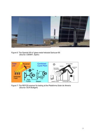 18
Figure 6: The Spanish 90 m² glass-metal heliostat Sanlucar-90
(Source: CIEMAT, Spain)
Solar
unit
Combined
Cycle Plant
Gas
Turbin Steam
Heliostat
Field
Receiver
Figure 7: The REFOS-receiver for testing at the Plataforma Solar de Almería
(Source: DLR-Stuttgart)
 