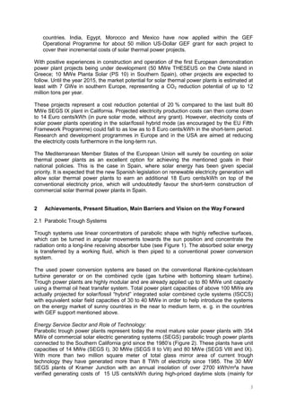 3
countries. India, Egypt, Morocco and Mexico have now applied within the GEF
Operational Programme for about 50 million US-Dollar GEF grant for each project to
cover their incremental costs of solar thermal power projects.
With positive experiences in construction and operation of the first European demonstration
power plant projects being under development (50 MWe THESEUS on the Crete island in
Greece; 10 MWe Planta Solar (PS 10) in Southern Spain), other projects are expected to
follow. Until the year 2015, the market potential for solar thermal power plants is estimated at
least with 7 GWe in southern Europe, representing a CO2 reduction potential of up to 12
million tons per year.
These projects represent a cost reduction potential of 20 % compared to the last built 80
MWe SEGS IX plant in California. Projected electricity production costs can then come down
to 14 Euro cents/kWh (in pure solar mode, without any grant). However, electricity costs of
solar power plants operating in the solar/fossil hybrid mode (as encouraged by the EU Fifth
Framework Programme) could fall to as low as to 8 Euro cents/kWh in the short-term period.
Research and development programmes in Europe and in the USA are aimed at reducing
the electricity costs furthermore in the long-term run.
The Mediterranean Member States of the European Union will surely be counting on solar
thermal power plants as an excellent option for achieving the mentioned goals in their
national policies. This is the case in Spain, where solar energy has been given special
priority. It is expected that the new Spanish legislation on renewable electricity generation will
allow solar thermal power plants to earn an additional 18 Euro cents/kWh on top of the
conventional electricity price, which will undoubtedly favour the short-term construction of
commercial solar thermal power plants in Spain.
2 Achievements, Present Situation, Main Barriers and Vision on the Way Forward
2.1 Parabolic Trough Systems
Trough systems use linear concentrators of parabolic shape with highly reflective surfaces,
which can be turned in angular movements towards the sun position and concentrate the
radiation onto a long-line receiving absorber tube (see Figure 1). The absorbed solar energy
is transferred by a working fluid, which is then piped to a conventional power conversion
system.
The used power conversion systems are based on the conventional Rankine-cycle/steam
turbine generator or on the combined cycle (gas turbine with bottoming steam turbine).
Trough power plants are highly modular and are already applied up to 80 MWe unit capacity
using a thermal oil heat transfer system. Total power plant capacities of above 100 MWe are
actually projected for solar/fossil “hybrid” integrated solar combined cycle systems (ISCCS)
with equivalent solar field capacities of 30 to 40 MWe in order to help introduce the systems
on the energy market of sunny countries in the near to medium term, e. g. in the countries
with GEF support mentioned above.
Energy Service Sector and Role of Technology:
Parabolic trough power plants represent today the most mature solar power plants with 354
MWe of commercial solar electric generating systems (SEGS) parabolic trough power plants
connected to the Southern California grid since the 1980’s (Figure 2). These plants have unit
capacities of 14 MWe (SEGS I), 30 MWe (SEGS II to VII) and 80 MWe (SEGS VIII and IX).
With more than two million square meter of total glass mirror area of current trough
technology they have generated more than 8 TWh of electricity since 1985. The 30 MW
SEGS plants of Kramer Junction with an annual insolation of over 2700 kWh/m²a have
verified generating costs of 15 US cents/kWh during high-priced daytime slots (mainly for
 