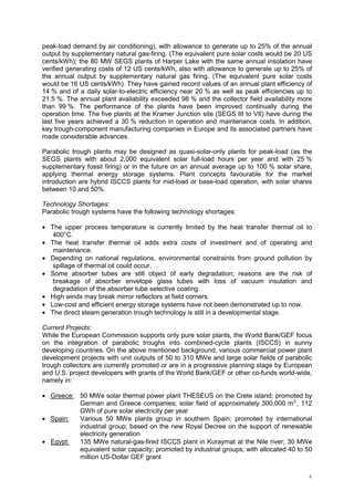 4
peak-load demand by air conditioning), with allowance to generate up to 25% of the annual
output by supplementary natural gas-firing. (The equivalent pure solar costs would be 20 US
cents/kWh); the 80 MW SEGS plants of Harper Lake with the same annual insolation have
verified generating costs of 12 US cents/kWh, also with allowance to generate up to 25% of
the annual output by supplementary natural gas firing. (The equivalent pure solar costs
would be 16 US cents/kWh). They have gained record values of an annual plant efficiency of
14 % and of a daily solar-to-electric efficiency near 20 % as well as peak efficiencies up to
21.5 %. The annual plant availability exceeded 98 % and the collector field availability more
than 99 %. The performance of the plants have been improved continually during the
operation time. The five plants at the Kramer Junction site (SEGS III to VII) have during the
last five years achieved a 30 % reduction in operation and maintenance costs. In addition,
key trough-component manufacturing companies in Europe and its associated partners have
made considerable advances.
Parabolic trough plants may be designed as quasi-solar-only plants for peak-load (as the
SEGS plants with about 2,000 equivalent solar full-load hours per year and with 25 %
supplementary fossil firing) or in the future on an annual average up to 100 % solar share,
applying thermal energy storage systems. Plant concepts favourable for the market
introduction are hybrid ISCCS plants for mid-load or base-load operation, with solar shares
between 10 and 50%.
Technology Shortages:
Parabolic trough systems have the following technology shortages:
• The upper process temperature is currently limited by the heat transfer thermal oil to
400°C.
• The heat transfer thermal oil adds extra costs of investment and of operating and
maintenance.
• Depending on national regulations, environmental constraints from ground pollution by
spillage of thermal oil could occur.
• Some absorber tubes are still object of early degradation; reasons are the risk of
breakage of absorber envelope glass tubes with loss of vacuum insulation and
degradation of the absorber tube selective coating.
• High winds may break mirror reflectors at field corners.
• Low-cost and efficient energy storage systems have not been demonstrated up to now.
• The direct steam generation trough technology is still in a developmental stage.
Current Projects:
While the European Commission supports only pure solar plants, the World Bank/GEF focus
on the integration of parabolic troughs into combined-cycle plants (ISCCS) in sunny
developing countries. On the above mentioned background, various commercial power plant
development projects with unit outputs of 50 to 310 MWe and large solar fields of parabolic
trough collectors are currently promoted or are in a progressive planning stage by European
and U.S. project developers with grants of the World Bank/GEF or other co-funds world-wide,
namely in:
• Greece: 50 MWe solar thermal power plant THESEUS on the Crete island; promoted by
German and Greece companies; solar field of approximately 300,000 m2;
, 112
GWh of pure solar electricity per year
• Spain: Various 50 MWe plants group in southern Spain; promoted by international
industrial group; based on the new Royal Decree on the support of renewable
electricity generation
• Egypt: 135 MWe natural-gas-fired ISCCS plant in Kuraymat at the Nile river; 30 MWe
equivalent solar capacity; promoted by industrial groups; with allocated 40 to 50
million US-Dollar GEF grant
 