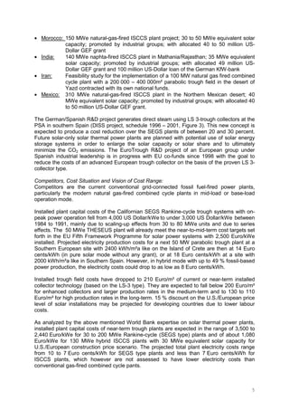 5
• Morocco: 150 MWe natural-gas-fired ISCCS plant project; 30 to 50 MWe equivalent solar
capacity; promoted by industrial groups; with allocated 40 to 50 million US-
Dollar GEF grant
• India: 140 MWe naphta-fired ISCCS plant in Mathania/Rajasthan; 35 MWe equivalent
solar capacity; promoted by industrial groups; with allocated 49 million US-
Dollar GEF grant and 100 million US-Dollar loan of the German KfW-bank
• Iran: Feasibility study for the implementation of a 100 MW natural gas fired combined
cycle plant with a 200 000 – 400 000m² parabolic trough field in the desert of
Yazd contracted with its own national funds.
• Mexico: 310 MWe natural-gas-fired ISCCS plant in the Northern Mexican desert; 40
MWe equivalent solar capacity; promoted by industrial groups; with allocated 40
to 50 million US-Dollar GEF grant.
The German/Spanish R&D project generates direct steam using LS 3-trough collectors at the
PSA in southern Spain (DISS project, schedule 1996 – 2001, Figure 3). This new concept is
expected to produce a cost reduction over the SEGS plants of between 20 and 30 percent.
Future solar-only solar thermal power plants are planned with potential use of solar energy
storage systems in order to enlarge the solar capacity or solar share and to ultimately
minimize the CO2 emissions. The EuroTrough R&D project of an European group under
Spanish industrial leadership is in progress with EU co-funds since 1998 with the goal to
reduce the costs of an advanced European trough collector on the basis of the proven LS 3-
collector type.
Competitors, Cost Situation and Vision of Cost Range:
Competitors are the current conventional grid-connected fossil fuel-fired power plants,
particularly the modern natural gas-fired combined cycle plants in mid-load or base-load
operation mode.
Installed plant capital costs of the Californian SEGS Rankine-cycle trough systems with on-
peak power operation fell from 4,000 US Dollar/kWe to under 3,000 US Dollar/kWe between
1984 to 1991, mainly due to scaling-up effects from 30 to 80 MWe units and due to series
effects. The 50 MWe THESEUS plant will already meet the near-to-mid-term cost targets set
forth in the EU Fifth Framework Programme for solar power systems with 2,500 Euro/kWe
installed. Projected electricity production costs for a next 50 MW parabolic trough plant at a
Southern European site with 2400 kWh/m²a like on the Island of Crete are then at 14 Euro
cents/kWh (in pure solar mode without any grant), or at 18 Euro cents/kWh at a site with
2000 kWh/m²a like in Southern Spain. However, in hybrid mode with up to 49 % fossil-based
power production, the electricity costs could drop to as low as 8 Euro cents/kWh.
Installed trough field costs have dropped to 210 Euro/m² of current or near-term installed
collector technology (based on the LS-3 type). They are expected to fall below 200 Euro/m²
for enhanced collectors and larger production rates in the medium-term and to 130 to 110
Euro/m² for high production rates in the long-term. 15 % discount on the U.S./European price
level of solar installations may be projected for developing countries due to lower labour
costs.
As analyzed by the above mentioned World Bank expertise on solar thermal power plants,
installed plant capital costs of near-term trough plants are expected in the range of 3,500 to
2,440 Euro/kWe for 30 to 200 MWe Rankine-cycle (SEGS type) plants and of about 1,080
Euro/kWe for 130 MWe hybrid ISCCS plants with 30 MWe equivalent solar capacity for
U.S./European construction price scenario. The projected total plant electricity costs range
from 10 to 7 Euro cents/kWh for SEGS type plants and less than 7 Euro cents/kWh for
ISCCS plants, which however are not assessed to have lower electricity costs than
conventional gas-fired combined cycle pants.
 
