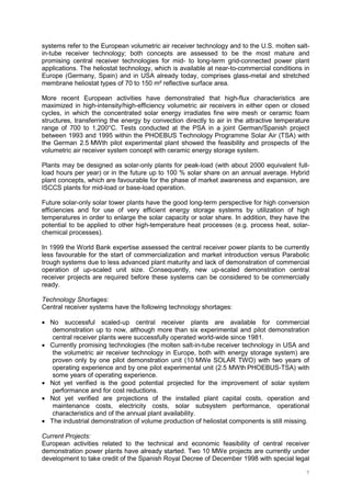 7
systems refer to the European volumetric air receiver technology and to the U.S. molten salt-
in-tube receiver technology; both concepts are assessed to be the most mature and
promising central receiver technologies for mid- to long-term grid-connected power plant
applications. The heliostat technology, which is available at near-to-commercial conditions in
Europe (Germany, Spain) and in USA already today, comprises glass-metal and stretched
membrane heliostat types of 70 to 150 m² reflective surface area.
More recent European activities have demonstrated that high-flux characteristics are
maximized in high-intensity/high-efficiency volumetric air receivers in either open or closed
cycles, in which the concentrated solar energy irradiates fine wire mesh or ceramic foam
structures, transferring the energy by convection directly to air in the attractive temperature
range of 700 to 1,200°C. Tests conducted at the PSA in a joint German/Spanish project
between 1993 and 1995 within the PHOEBUS Technology Programme Solar Air (TSA) with
the German 2.5 MWth pilot experimental plant showed the feasibility and prospects of the
volumetric air receiver system concept with ceramic energy storage system.
Plants may be designed as solar-only plants for peak-load (with about 2000 equivalent full-
load hours per year) or in the future up to 100 % solar share on an annual average. Hybrid
plant concepts, which are favourable for the phase of market awareness and expansion, are
ISCCS plants for mid-load or base-load operation.
Future solar-only solar tower plants have the good long-term perspective for high conversion
efficiencies and for use of very efficient energy storage systems by utilization of high
temperatures in order to enlarge the solar capacity or solar share. In addition, they have the
potential to be applied to other high-temperature heat processes (e.g. process heat, solar-
chemical processes).
In 1999 the World Bank expertise assessed the central receiver power plants to be currently
less favourable for the start of commercialization and market introduction versus Parabolic
trough systems due to less advanced plant maturity and lack of demonstration of commercial
operation of up-scaled unit size. Consequently, new up-scaled demonstration central
receiver projects are required before these systems can be considered to be commercially
ready.
Technology Shortages:
Central receiver systems have the following technology shortages:
• No successful scaled-up central receiver plants are available for commercial
demonstration up to now, although more than six experimental and pilot demonstration
central receiver plants were successfully operated world-wide since 1981.
• Currently promising technologies (the molten salt-in-tube receiver technology in USA and
the volumetric air receiver technology in Europe, both with energy storage system) are
proven only by one pilot demonstration unit (10 MWe SOLAR TWO) with two years of
operating experience and by one pilot experimental unit (2.5 MWth PHOEBUS-TSA) with
some years of operating experience.
• Not yet verified is the good potential projected for the improvement of solar system
performance and for cost reductions.
• Not yet verified are projections of the installed plant capital costs, operation and
maintenance costs, electricity costs, solar subsystem performance, operational
characteristics and of the annual plant availability.
• The industrial demonstration of volume production of heliostat components is still missing.
Current Projects:
European activities related to the technical and economic feasibility of central receiver
demonstration power plants have already started. Two 10 MWe projects are currently under
development to take credit of the Spanish Royal Decree of December 1998 with special legal
 